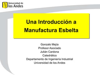 Una Introducción a
Manufactura Esbelta

          Gonzalo Mejía
        Profesor Asociado
         Julián Cardona
           Catedrático
Departamento de Ingeniería Industrial
     Universidad de los Andes
 