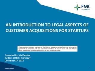 AN INTRODUCTION TO LEGAL ASPECTS OF
CUSTOMER ACQUISITIONS FOR STARTUPS


            The presentation contains examples of the kinds of issues companies looking at entering into
            agreements in connection with new customers could face. If you are faced with one of these
            issues, please retain professional assistance as each situation is unique.


Presented by: Gal Smolar
Twitter: @FMC_Technology
December 17, 2012


                                                                                                           1
 