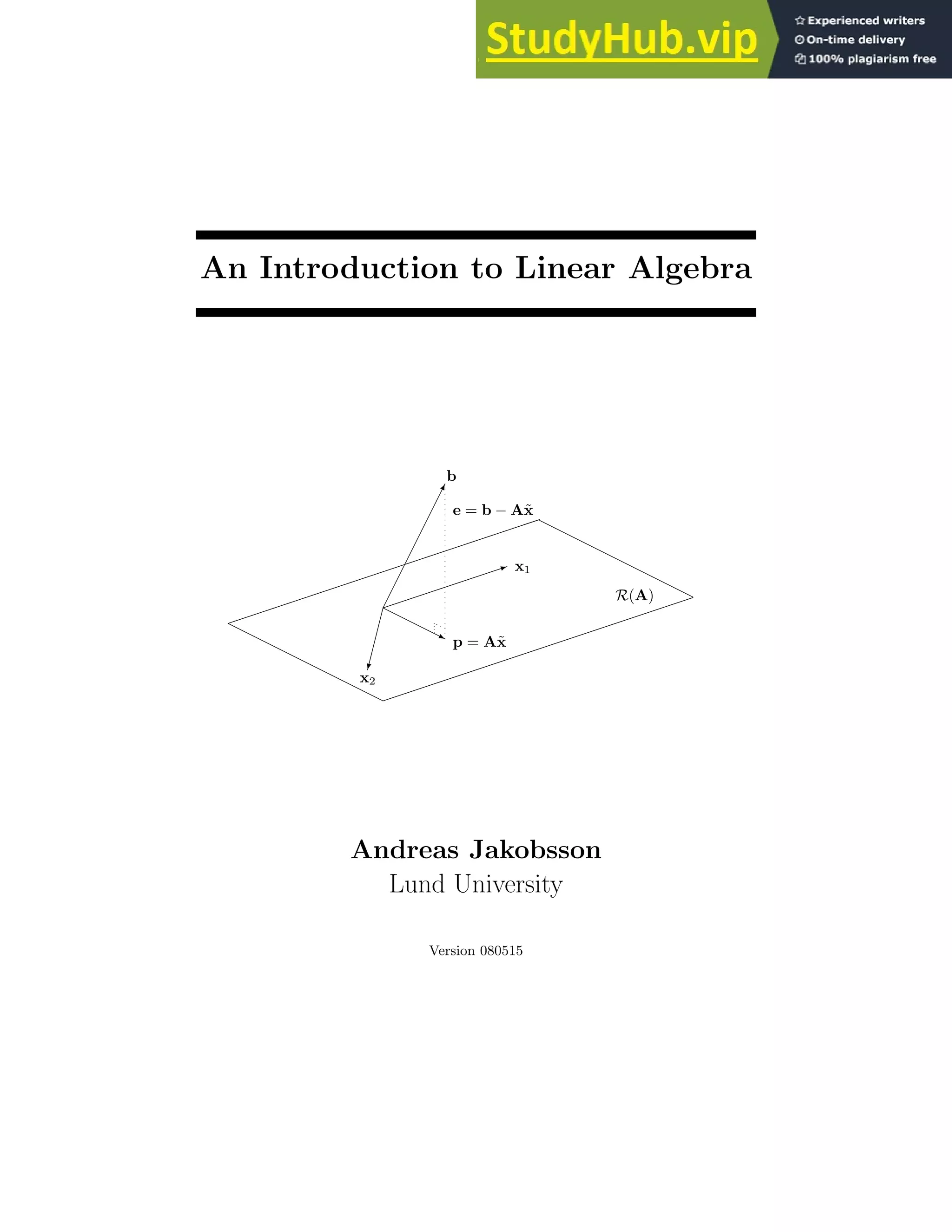 An Introduction to Linear Algebra
✁
✁
✁
✁
✁
✁
✁
✁
✕
b
✏✏✏✏✏✏✏✏
✶ x1
✄
✄
✄
✄
✎
x2
❍❍❍
❍
❥ p = Ax̃
e = b − Ax̃
✏✏✏✏✏✏✏✏✏✏✏✏✏✏✏✏✏✏✏✏
✏
✏✏✏✏✏✏✏✏✏✏✏✏✏✏✏✏✏✏✏✏
❍
❍
❍
❍
❍
❍
❍
❍
❍
❍
❍
❍
❍
❍
❍
❍
❍
❍
❍
❍
R(A)
Andreas Jakobsson
Lund University
Version 080515
 