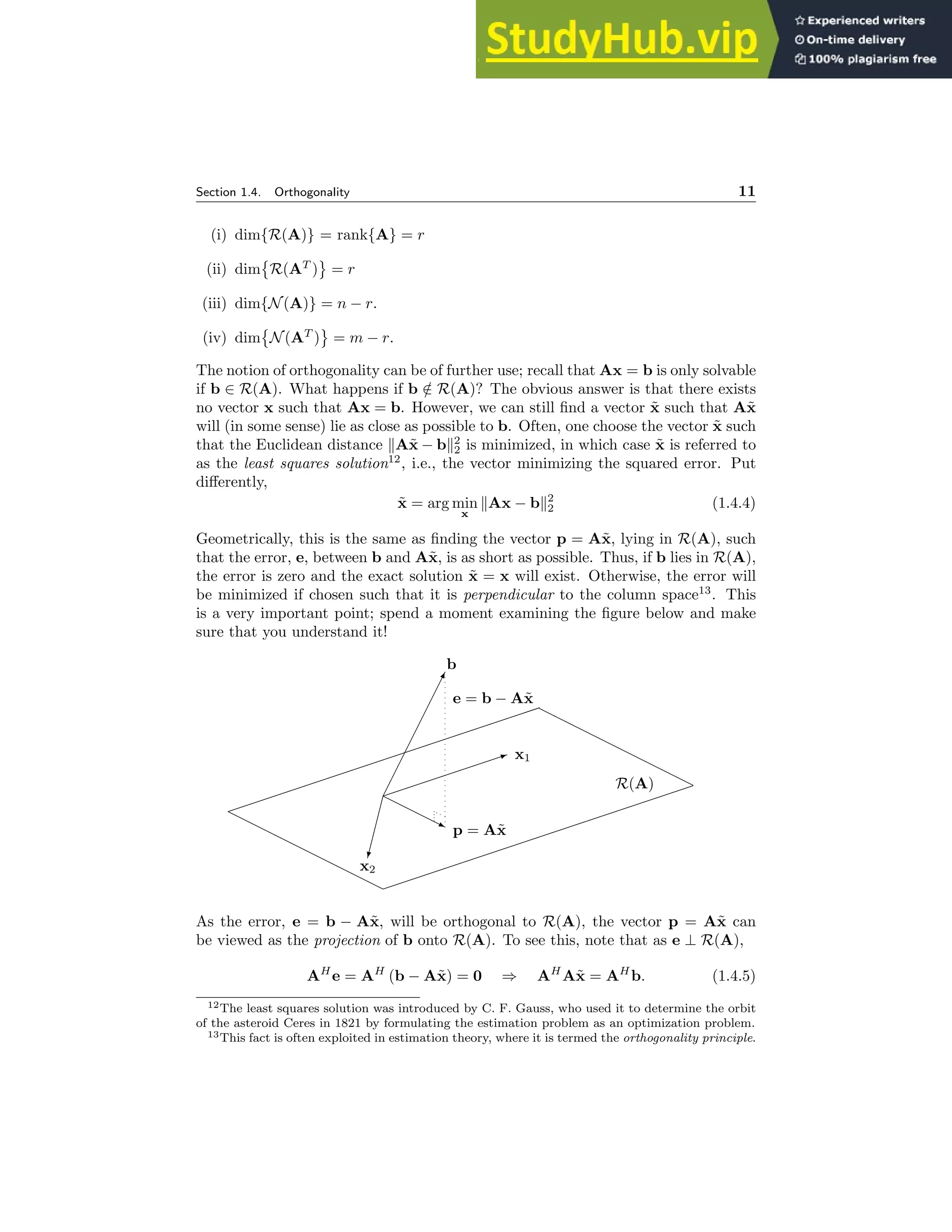 Section 1.4. Orthogonality 11
(i) dim{R(A)} = rank{A} = r
(ii) dim

R(AT
) = r
(iii) dim{N(A)} = n − r.
(iv) dim

N(AT
) = m − r.
The notion of orthogonality can be of further use; recall that Ax = b is only solvable
if b ∈ R(A). What happens if b /
∈ R(A)? The obvious answer is that there exists
no vector x such that Ax = b. However, we can still find a vector x̃ such that Ax̃
will (in some sense) lie as close as possible to b. Often, one choose the vector x̃ such
that the Euclidean distance kAx̃ − bk2
2 is minimized, in which case x̃ is referred to
as the least squares solution12
, i.e., the vector minimizing the squared error. Put
differently,
x̃ = arg min
x
kAx − bk2
2 (1.4.4)
Geometrically, this is the same as finding the vector p = Ax̃, lying in R(A), such
that the error, e, between b and Ax̃, is as short as possible. Thus, if b lies in R(A),
the error is zero and the exact solution x̃ = x will exist. Otherwise, the error will
be minimized if chosen such that it is perpendicular to the column space13
. This
is a very important point; spend a moment examining the figure below and make
sure that you understand it!
✁
✁
✁
✁
✁
✁
✁
✁
✕
b
✏✏✏✏✏✏✏✏
✶ x1
✄
✄
✄
✄
✎
x2
❍❍❍
❍
❥ p = Ax̃
e = b − Ax̃
✏✏✏✏✏✏✏✏✏✏✏✏✏✏✏✏✏✏✏✏
✏
✏✏✏✏✏✏✏✏✏✏✏✏✏✏✏✏✏✏✏✏
❍
❍
❍
❍
❍
❍
❍
❍
❍
❍
❍
❍
❍
❍
❍
❍
❍
❍
❍
❍
R(A)
As the error, e = b − Ax̃, will be orthogonal to R(A), the vector p = Ax̃ can
be viewed as the projection of b onto R(A). To see this, note that as e ⊥ R(A),
AH
e = AH
(b − Ax̃) = 0 ⇒ AH
Ax̃ = AH
b. (1.4.5)
12The least squares solution was introduced by C. F. Gauss, who used it to determine the orbit
of the asteroid Ceres in 1821 by formulating the estimation problem as an optimization problem.
13This fact is often exploited in estimation theory, where it is termed the orthogonality principle.
 