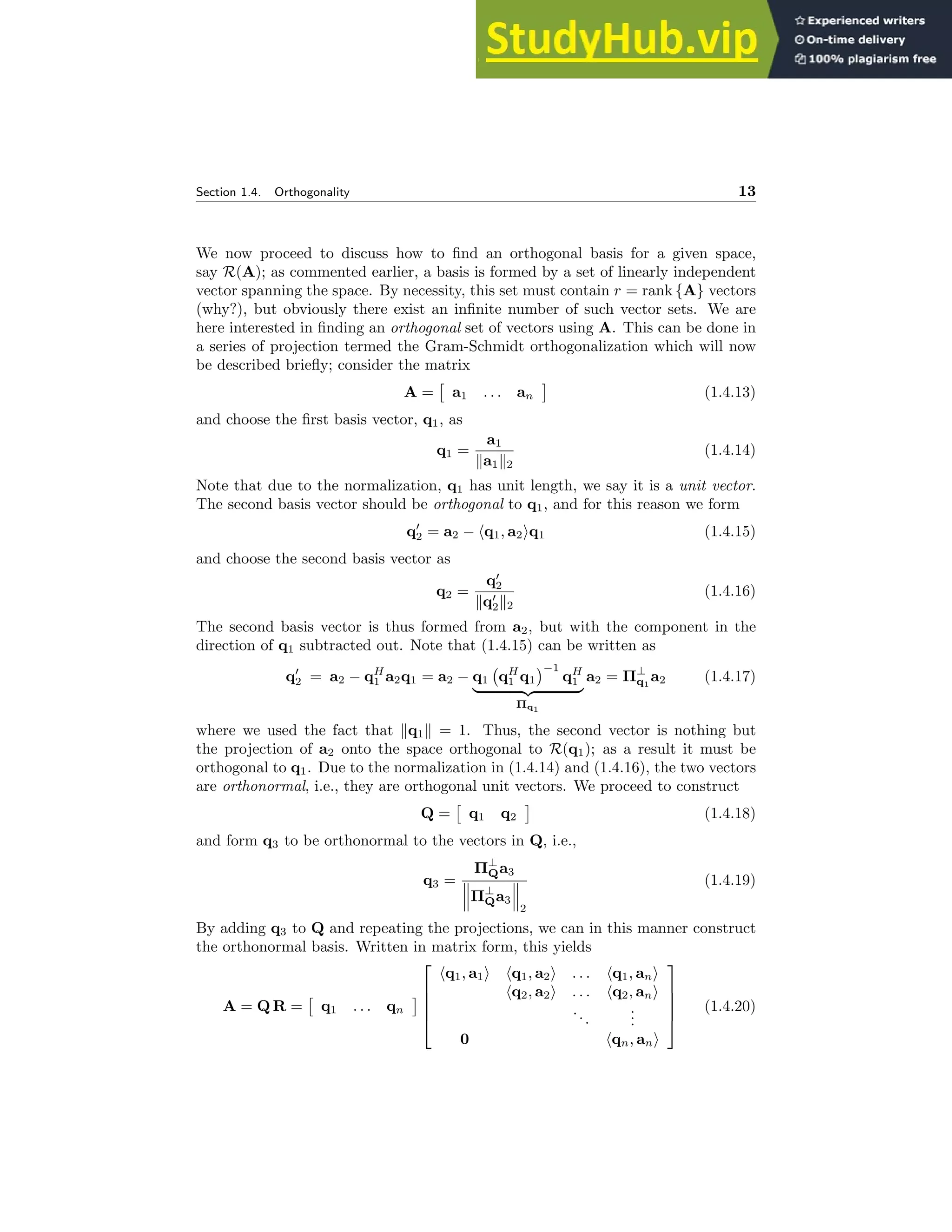 Section 1.4. Orthogonality 13
We now proceed to discuss how to find an orthogonal basis for a given space,
say R(A); as commented earlier, a basis is formed by a set of linearly independent
vector spanning the space. By necessity, this set must contain r = rank {A} vectors
(why?), but obviously there exist an infinite number of such vector sets. We are
here interested in finding an orthogonal set of vectors using A. This can be done in
a series of projection termed the Gram-Schmidt orthogonalization which will now
be described briefly; consider the matrix
A =

a1 . . . an

(1.4.13)
and choose the first basis vector, q1, as
q1 =
a1
ka1k2
(1.4.14)
Note that due to the normalization, q1 has unit length, we say it is a unit vector.
The second basis vector should be orthogonal to q1, and for this reason we form
q′
2 = a2 − hq1, a2iq1 (1.4.15)
and choose the second basis vector as
q2 =
q′
2
kq′
2k2
(1.4.16)
The second basis vector is thus formed from a2, but with the component in the
direction of q1 subtracted out. Note that (1.4.15) can be written as
q′
2 = a2 − qH
1 a2q1 = a2 − q1 qH
1 q1
−1
qH
1
| {z }
Πq1
a2 = Π⊥
q1
a2 (1.4.17)
where we used the fact that kq1k = 1. Thus, the second vector is nothing but
the projection of a2 onto the space orthogonal to R(q1); as a result it must be
orthogonal to q1. Due to the normalization in (1.4.14) and (1.4.16), the two vectors
are orthonormal, i.e., they are orthogonal unit vectors. We proceed to construct
Q =

q1 q2

(1.4.18)
and form q3 to be orthonormal to the vectors in Q, i.e.,
q3 =
Π⊥
Qa3
Π⊥
Qa3
2
(1.4.19)
By adding q3 to Q and repeating the projections, we can in this manner construct
the orthonormal basis. Written in matrix form, this yields
A = Q R =

q1 . . . qn






hq1, a1i hq1, a2i . . . hq1, ani
hq2, a2i . . . hq2, ani
...
.
.
.
0 hqn, ani





(1.4.20)
 