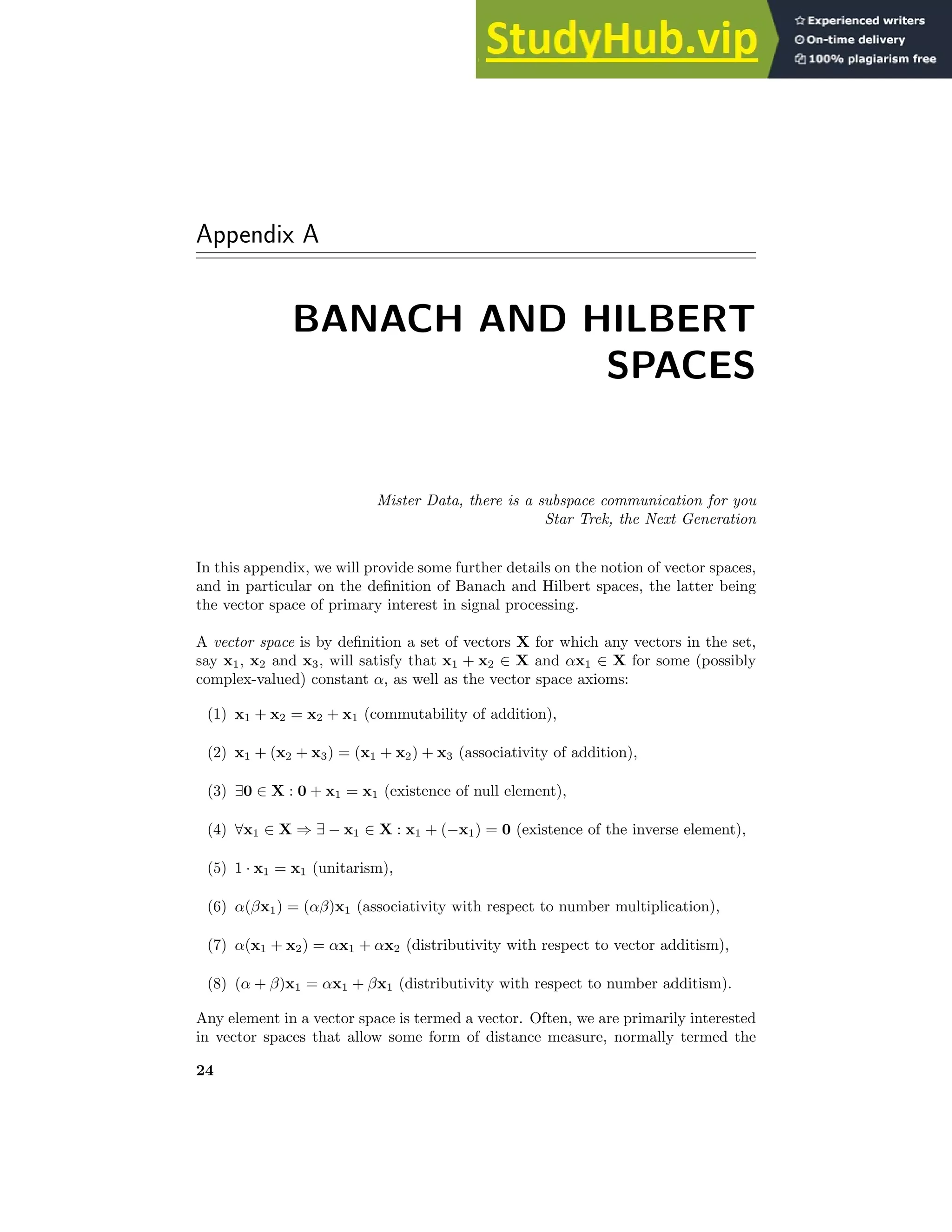 Appendix A
BANACH AND HILBERT
SPACES
Mister Data, there is a subspace communication for you
Star Trek, the Next Generation
In this appendix, we will provide some further details on the notion of vector spaces,
and in particular on the definition of Banach and Hilbert spaces, the latter being
the vector space of primary interest in signal processing.
A vector space is by definition a set of vectors X for which any vectors in the set,
say x1, x2 and x3, will satisfy that x1 + x2 ∈ X and αx1 ∈ X for some (possibly
complex-valued) constant α, as well as the vector space axioms:
(1) x1 + x2 = x2 + x1 (commutability of addition),
(2) x1 + (x2 + x3) = (x1 + x2) + x3 (associativity of addition),
(3) ∃0 ∈ X : 0 + x1 = x1 (existence of null element),
(4) ∀x1 ∈ X ⇒ ∃ − x1 ∈ X : x1 + (−x1) = 0 (existence of the inverse element),
(5) 1 · x1 = x1 (unitarism),
(6) α(βx1) = (αβ)x1 (associativity with respect to number multiplication),
(7) α(x1 + x2) = αx1 + αx2 (distributivity with respect to vector additism),
(8) (α + β)x1 = αx1 + βx1 (distributivity with respect to number additism).
Any element in a vector space is termed a vector. Often, we are primarily interested
in vector spaces that allow some form of distance measure, normally termed the
24
 
