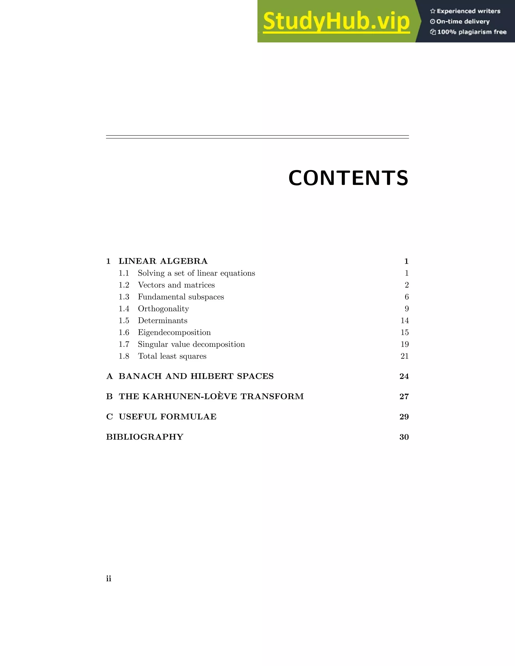 CONTENTS
1 LINEAR ALGEBRA 1
1.1 Solving a set of linear equations 1
1.2 Vectors and matrices 2
1.3 Fundamental subspaces 6
1.4 Orthogonality 9
1.5 Determinants 14
1.6 Eigendecomposition 15
1.7 Singular value decomposition 19
1.8 Total least squares 21
A BANACH AND HILBERT SPACES 24
B THE KARHUNEN-LOÈVE TRANSFORM 27
C USEFUL FORMULAE 29
BIBLIOGRAPHY 30
ii
 