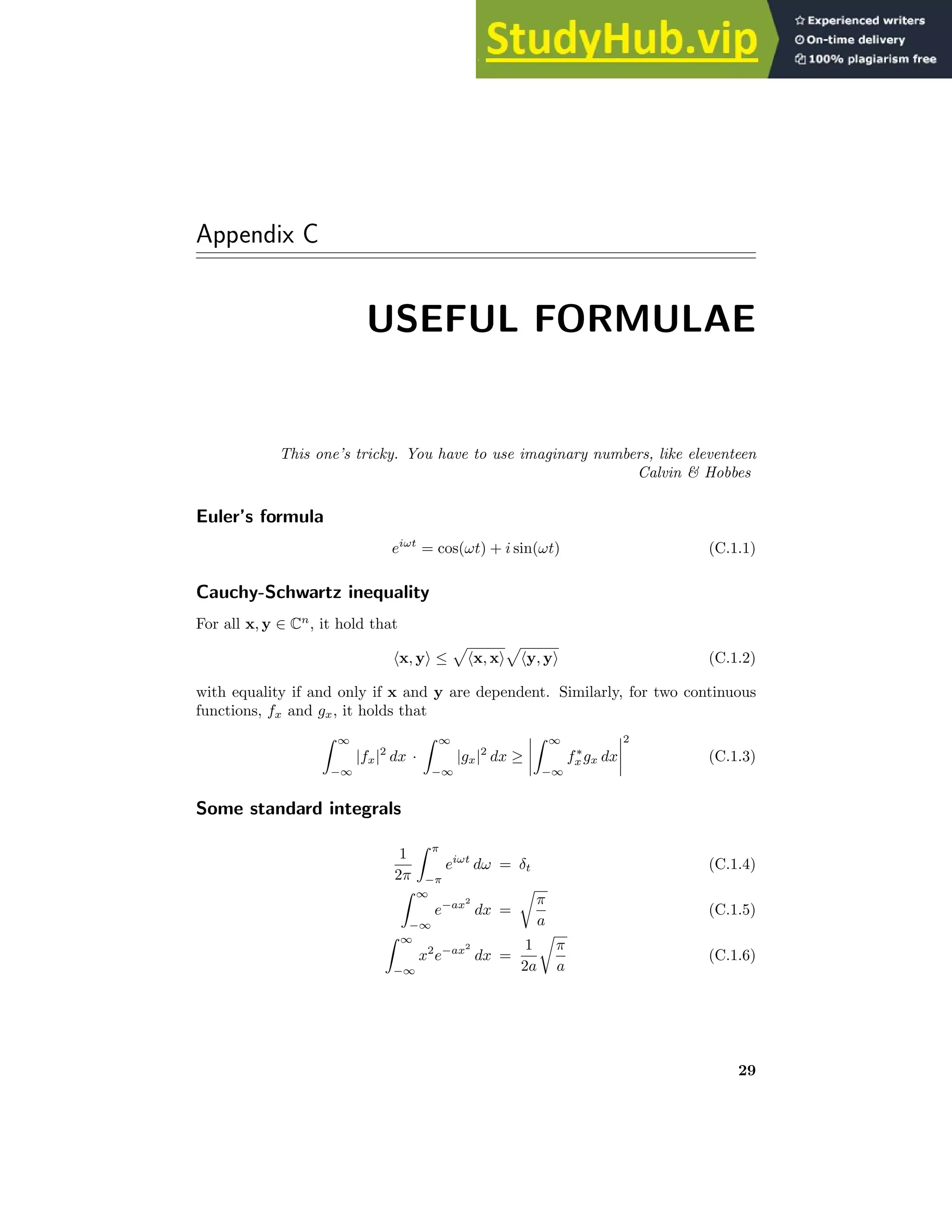 Appendix C
USEFUL FORMULAE
This one’s tricky. You have to use imaginary numbers, like eleventeen
Calvin  Hobbes
Euler’s formula
eiωt
= cos(ωt) + i sin(ωt) (C.1.1)
Cauchy-Schwartz inequality
For all x, y ∈ Cn
, it hold that
hx, yi ≤
p
hx, xi
p
hy, yi (C.1.2)
with equality if and only if x and y are dependent. Similarly, for two continuous
functions, fx and gx, it holds that
Z ∞
−∞
|fx|2
dx ·
Z ∞
−∞
|gx|2
dx ≥
Z ∞
−∞
f∗
x gx dx
2
(C.1.3)
Some standard integrals
1
2π
Z π
−π
eiωt
dω = δt (C.1.4)
Z ∞
−∞
e−ax2
dx =
r
π
a
(C.1.5)
Z ∞
−∞
x2
e−ax2
dx =
1
2a
r
π
a
(C.1.6)
29
 