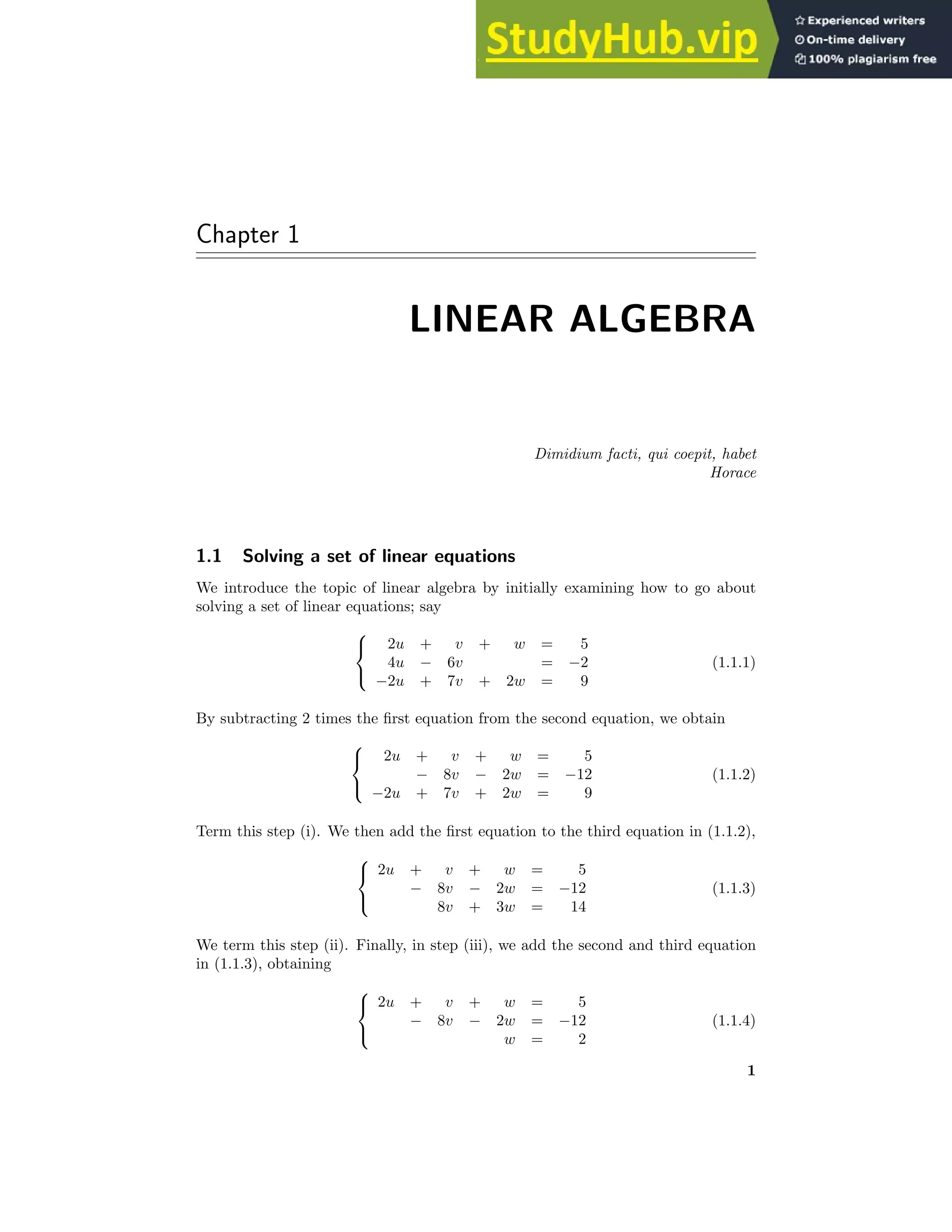 Chapter 1
LINEAR ALGEBRA
Dimidium facti, qui coepit, habet
Horace
1.1 Solving a set of linear equations
We introduce the topic of linear algebra by initially examining how to go about
solving a set of linear equations; say



2u + v + w = 5
4u − 6v = −2
−2u + 7v + 2w = 9
(1.1.1)
By subtracting 2 times the first equation from the second equation, we obtain



2u + v + w = 5
− 8v − 2w = −12
−2u + 7v + 2w = 9
(1.1.2)
Term this step (i). We then add the first equation to the third equation in (1.1.2),



2u + v + w = 5
− 8v − 2w = −12
8v + 3w = 14
(1.1.3)
We term this step (ii). Finally, in step (iii), we add the second and third equation
in (1.1.3), obtaining



2u + v + w = 5
− 8v − 2w = −12
w = 2
(1.1.4)
1
 