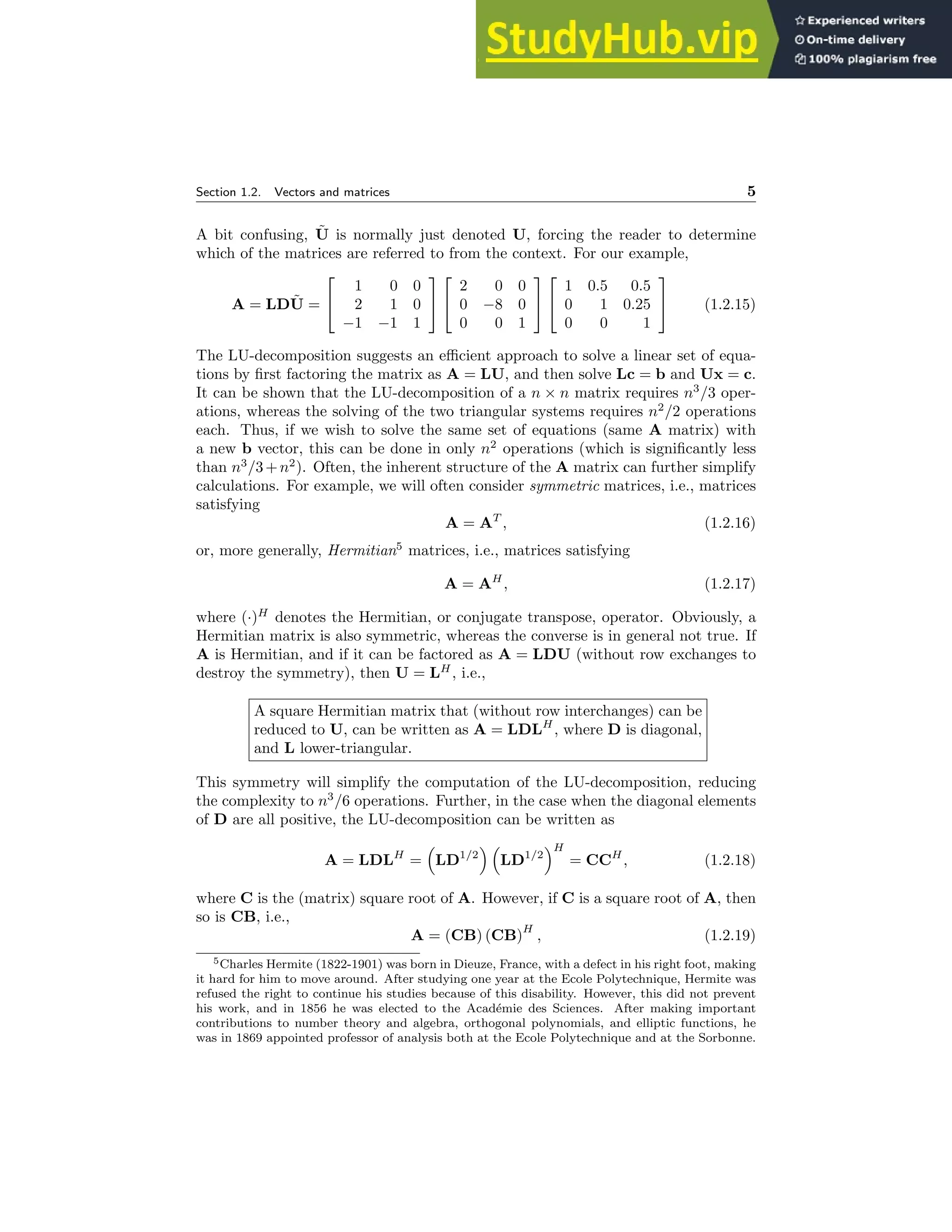 Section 1.2. Vectors and matrices 5
A bit confusing, Ũ is normally just denoted U, forcing the reader to determine
which of the matrices are referred to from the context. For our example,
A = LDŨ =


1 0 0
2 1 0
−1 −1 1




2 0 0
0 −8 0
0 0 1




1 0.5 0.5
0 1 0.25
0 0 1

 (1.2.15)
The LU-decomposition suggests an efficient approach to solve a linear set of equa-
tions by first factoring the matrix as A = LU, and then solve Lc = b and Ux = c.
It can be shown that the LU-decomposition of a n × n matrix requires n3
/3 oper-
ations, whereas the solving of the two triangular systems requires n2
/2 operations
each. Thus, if we wish to solve the same set of equations (same A matrix) with
a new b vector, this can be done in only n2
operations (which is significantly less
than n3
/3+n2
). Often, the inherent structure of the A matrix can further simplify
calculations. For example, we will often consider symmetric matrices, i.e., matrices
satisfying
A = AT
, (1.2.16)
or, more generally, Hermitian5
matrices, i.e., matrices satisfying
A = AH
, (1.2.17)
where (·)H
denotes the Hermitian, or conjugate transpose, operator. Obviously, a
Hermitian matrix is also symmetric, whereas the converse is in general not true. If
A is Hermitian, and if it can be factored as A = LDU (without row exchanges to
destroy the symmetry), then U = LH
, i.e.,
A square Hermitian matrix that (without row interchanges) can be
reduced to U, can be written as A = LDLH
, where D is diagonal,
and L lower-triangular.
This symmetry will simplify the computation of the LU-decomposition, reducing
the complexity to n3
/6 operations. Further, in the case when the diagonal elements
of D are all positive, the LU-decomposition can be written as
A = LDLH
=

LD1/2
 
LD1/2
H
= CCH
, (1.2.18)
where C is the (matrix) square root of A. However, if C is a square root of A, then
so is CB, i.e.,
A = (CB) (CB)
H
, (1.2.19)
5Charles Hermite (1822-1901) was born in Dieuze, France, with a defect in his right foot, making
it hard for him to move around. After studying one year at the Ecole Polytechnique, Hermite was
refused the right to continue his studies because of this disability. However, this did not prevent
his work, and in 1856 he was elected to the Académie des Sciences. After making important
contributions to number theory and algebra, orthogonal polynomials, and elliptic functions, he
was in 1869 appointed professor of analysis both at the Ecole Polytechnique and at the Sorbonne.
 