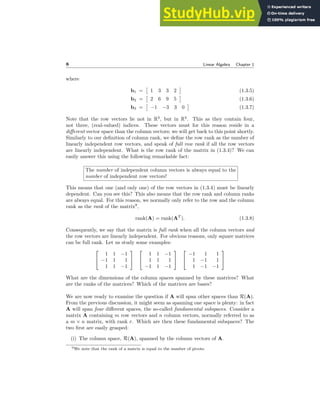 8 Linear Algebra Chapter 1
where
b1 =

1 3 3 2

(1.3.5)
b2 =

2 6 9 5

(1.3.6)
b3 =

−1 −3 3 0

(1.3.7)
Note that the row vectors lie not in R3
, but in R4
. This as they contain four,
not three, (real-valued) indices. These vectors must for this reason reside in a
different vector space than the column vectors; we will get back to this point shortly.
Similarly to our definition of column rank, we define the row rank as the number of
linearly independent row vectors, and speak of full row rank if all the row vectors
are linearly independent. What is the row rank of the matrix in (1.3.4)? We can
easily answer this using the following remarkable fact:
The number of independent column vectors is always equal to the
number of independent row vectors!
This means that one (and only one) of the row vectors in (1.3.4) must be linearly
dependent. Can you see this? This also means that the row rank and column ranks
are always equal. For this reason, we normally only refer to the row and the column
rank as the rank of the matrix9
,
rank(A) = rank(AT
). (1.3.8)
Consequently, we say that the matrix is full rank when all the column vectors and
the row vectors are linearly independent. For obvious reasons, only square matrices
can be full rank. Let us study some examples:


1 1 −1
−1 1 1
1 1 −1




1 1 −1
1 1 1
−1 1 −1




−1 1 1
1 −1 1
1 −1 −1


What are the dimensions of the column spaces spanned by these matrices? What
are the ranks of the matrices? Which of the matrices are bases?
We are now ready to examine the question if A will span other spaces than R(A).
From the previous discussion, it might seem as spanning one space is plenty: in fact
A will span four different spaces, the so-called fundamental subspaces. Consider a
matrix A containing m row vectors and n column vectors, normally referred to as
a m × n matrix, with rank r. Which are then these fundamental subspaces? The
two first are easily grasped:
(i) The column space, R(A), spanned by the column vectors of A.
9We note that the rank of a matrix is equal to the number of pivots.
 