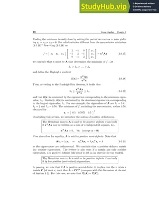 18 Linear Algebra Chapter 1
Finding the minimum is easily done by setting the partial derivatives to zero, yield-
ing x1 = x2 = x3 = 0. But which solution different from the zero solution minimizes
(1.6.16)? Rewriting (1.6.16) as
f =

x1 x2 x3



2 −1 0
−1 2 −1
0 −1 2




x1
x2
x3

 = xT
Ax (1.6.17)
we conclude that it must be A that determines the minimum of f. Let
λ1 ≥ λ2 ≥ . . . ≥ λn
and define the Rayleigh’s quotient
R(x) =
xH
Ax
xHx
(1.6.18)
Then, according to the Rayleigh-Ritz theorem, it holds that
λ1 ≥
xH
Ax
xHx
≥ λn (1.6.19)
and that R(x) is minimized by the eigenvector corresponding to the minimum eigen-
value, λn. Similarly, R(x) is maximized by the dominant eigenvector, corresponding
to the largest eigenvalue, λ1. For our example, the eigenvalues of A are λ1 = 3.41,
λ2 = 2 and λ3 = 0.58. The minimum of f, excluding the zero solution, is thus 0.58,
obtained for
x1 =

0.5 0.7071 0.5
T
Concluding this section, we introduce the notion of positive definiteness.
The Hermitian matrix A is said to be positive definite if and only
if xH
Ax can be written as a sum of n independent squares, i.e.,
xH
Ax  0, ∀x (except x = 0)
If we also allow for equality, A is said to positive semi-definite. Note that
Axi = λixi ⇒ xH
i Axi = λixH
i xi = λ (1.6.20)
as the eigenvectors are orthonormal. We conclude that a positive definite matrix
has positive eigenvalues. The reverse is also true; if a matrix has only positive
eigenvalues, it is positive definite (the proof is left as an exercise for the reader).
The Hermitian matrix A is said to be positive definite if and only
if A has positive (real-valued) eigenvalues.
In passing, we note that if A is positive semi-definite, it implies that there exists a
matrix C (of rank n) such that A = CCH
(compare with the discussion at the end
of Section 1.2). For this case, we note that R(A) = R(C).
 