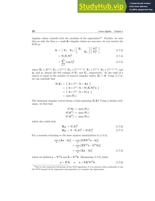 20 Linear Algebra Chapter 1
singular values coincide with the modulus of the eigenvalues18
. Further, we note
that as only the first p = rank(A) singular values are non-zero, we can rewrite the
SVD as
A =

U1 U2


Σ1
Σ2
 
VH
1
VH
2

(1.7.3)
= U1Σ1VH
1 (1.7.4)
=
p
X
k=1
σkukvH
k (1.7.5)
where Σ1 ∈ Rp×p
, U1 ∈ Cm×p
, U2 ∈ Cm×(n−p)
, V1 ∈ Cn×p
, V2 ∈ Cn×(n−p)
, and
uk and vk denote the kth column of U1 and V1, respectively. As the rank of a
matrix is equal to the number of nonzero singular values, Σ2 = 0. Using (1.7.4),
we can conclude that
R(A) =

b ∈ Cm
: b = Ax
=

b ∈ Cm
: b = U1Σ1VH
1 x
=

b ∈ Cm
: b = U1y
= span (U1)
The dominant singular vectors forms a basis spanning R(A)! Using a similar tech-
nique, we find that
N(A) = span (V2)
R(AH
) = span (V1)
N(AH
) = span (U2)
which also yields that
ΠA = U1UH
1 (1.7.6)
Π⊥
A = I − U1UH
1 = U2UH
2 (1.7.7)
For a moment returning to the least squares minimization in (1.4.4),
min
x
kAx − bk2
2 = min
x
kUΣVH
x − bk2
2
= min
x
kΣVH
x − UH
bk2
2
= min
x
kΣy − b̂k2
2 (1.7.8)
where we defined y = VH
x and b̂ = UH
b. Minimizing (1.7.8) yields
y = Σ†
b̂ ⇒ x = VΣ†
UH
b (1.7.9)
18Due to the numerical robustness of the SVD algorithm, it is in practice often preferable to use
the SVD instead of the eigenvalue decomposition to compute the eigenvalues.
 