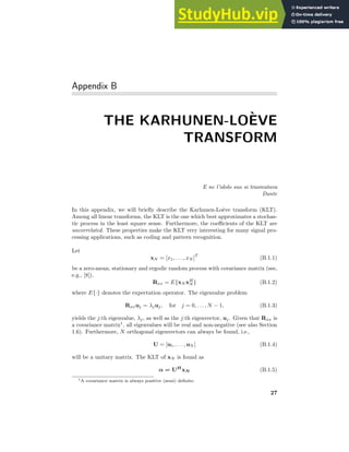 Appendix B
THE KARHUNEN-LOÈVE
TRANSFORM
E ne l’idolo suo si trasmutava
Dante
In this appendix, we will briefly describe the Karhunen-Loève transform (KLT).
Among all linear transforms, the KLT is the one which best approximates a stochas-
tic process in the least square sense. Furthermore, the coefficients of the KLT are
uncorrelated. These properties make the KLT very interesting for many signal pro-
cessing applications, such as coding and pattern recognition.
Let
xN = [x1, . . . , xN ]
T
(B.1.1)
be a zero-mean, stationary and ergodic random process with covariance matrix (see,
e.g., [8]).
Rxx = E{xN xH
N } (B.1.2)
where E{·} denotes the expectation operator. The eigenvalue problem
Rxxuj = λjuj, for j = 0, . . . , N − 1, (B.1.3)
yields the j:th eigenvalue, λj, as well as the j:th eigenvector, uj. Given that Rxx is
a covariance matrix1
, all eigenvalues will be real and non-negative (see also Section
1.6). Furthermore, N orthogonal eigenvectors can always be found, i.e.,
U = [u1, . . . , uN ] (B.1.4)
will be a unitary matrix. The KLT of xN is found as
α = UH
xN (B.1.5)
1A covariance matrix is always positive (semi) definite.
27
 