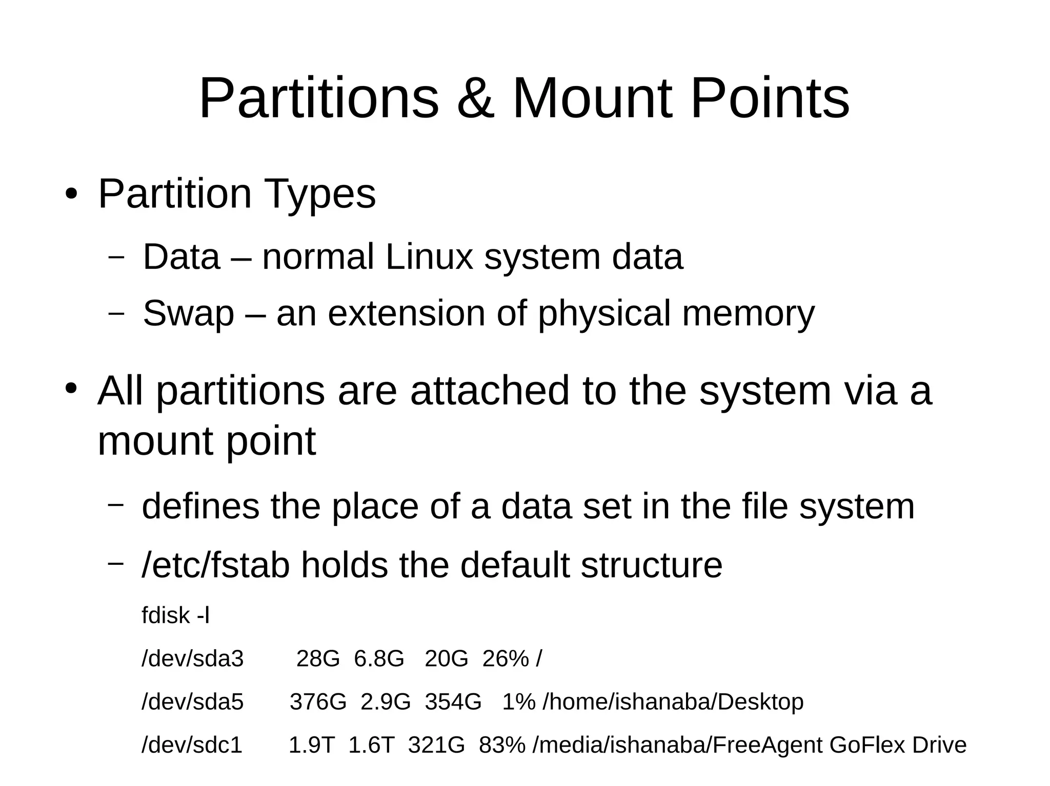 Partitions & Mount Points 
● Partition Types 
– Data – normal Linux system data 
– Swap – an extension of physical memory 
● All partitions are attached to the system via a 
mount point 
– defines the place of a data set in the file system 
– /etc/fstab holds the default structure 
fdisk -l 
/dev/sda3 28G 6.8G 20G 26% / 
/dev/sda5 376G 2.9G 354G 1% /home/ishanaba/Desktop 
/dev/sdc1 1.9T 1.6T 321G 83% /media/ishanaba/FreeAgent GoFlex Drive 
 
