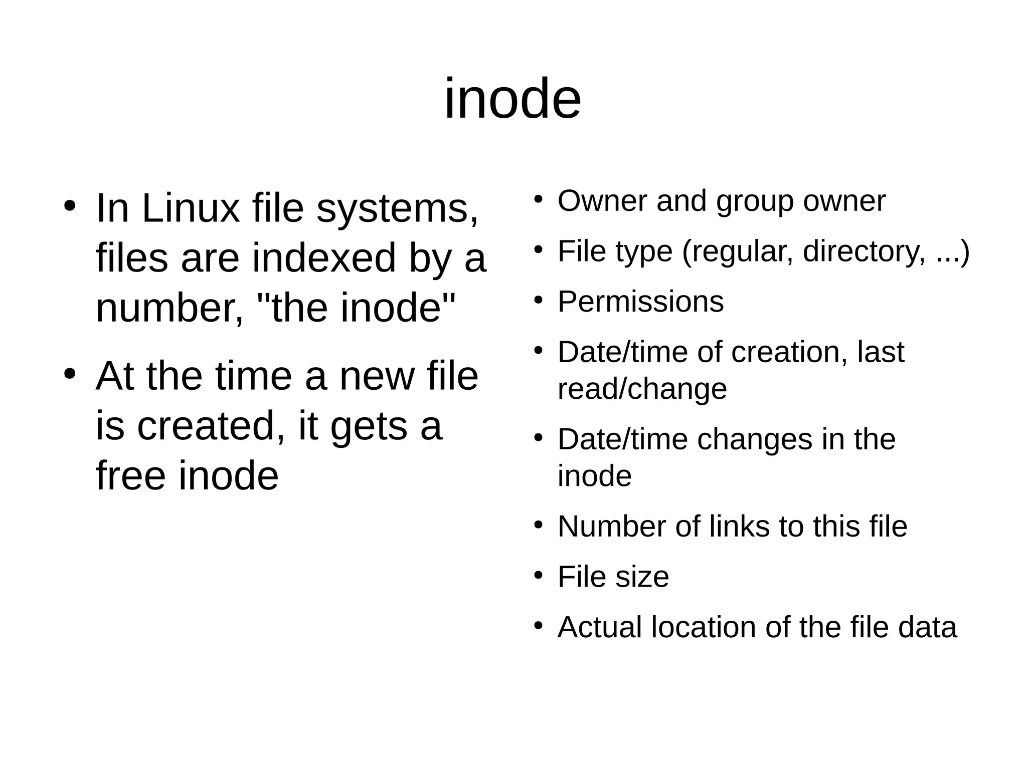 inode 
● In Linux file systems, 
files are indexed by a 
number, "the inode" 
● At the time a new file 
is created, it gets a 
free inode 
● Owner and group owner 
● File type (regular, directory, ...) 
● Permissions 
● Date/time of creation, last 
read/change 
● Date/time changes in the 
inode 
● Number of links to this file 
● File size 
● Actual location of the file data 
 