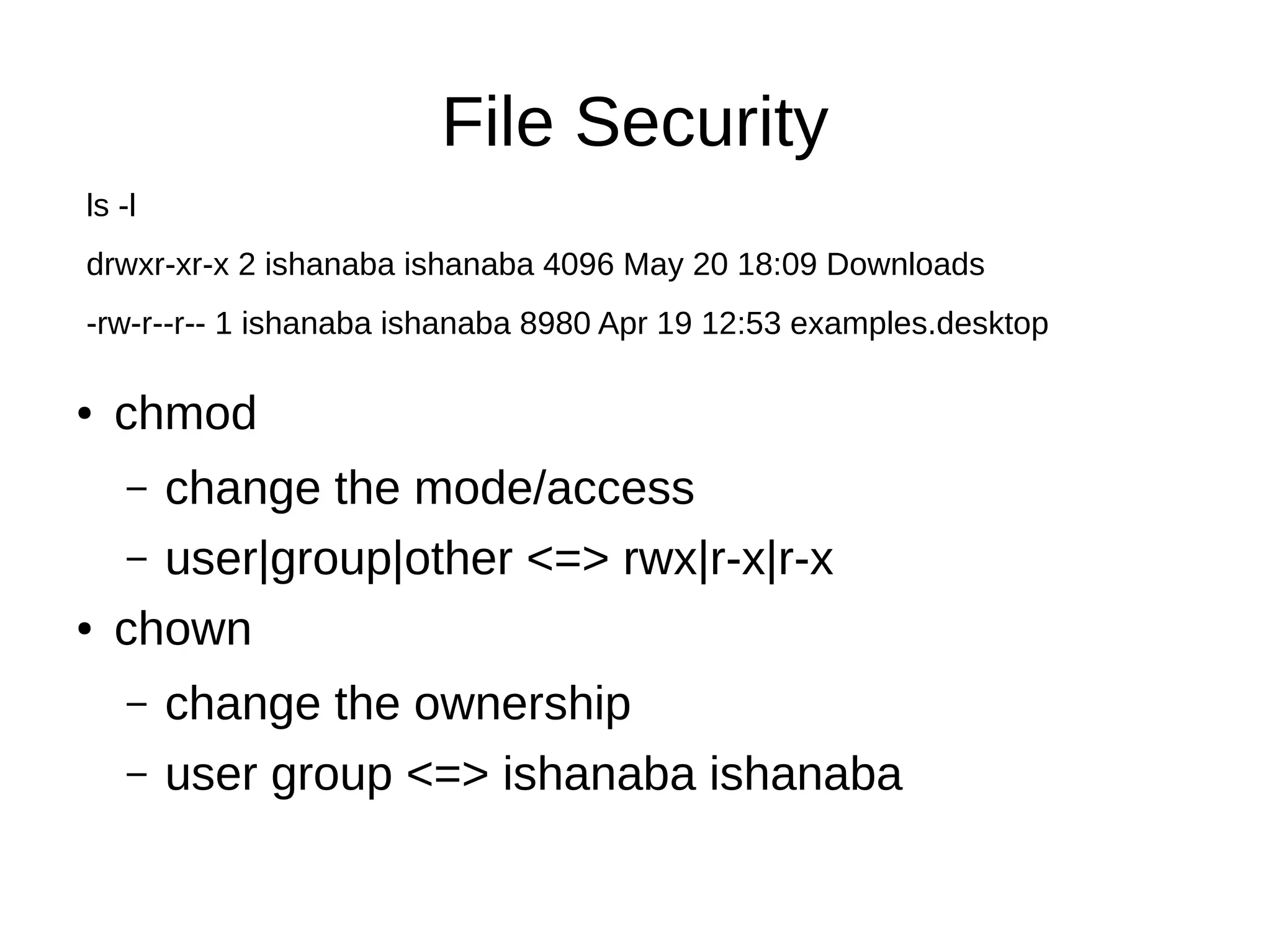 File Security 
ls -l 
drwxr-xr-x 2 ishanaba ishanaba 4096 May 20 18:09 Downloads 
-rw-r--r-- 1 ishanaba ishanaba 8980 Apr 19 12:53 examples.desktop 
● chmod 
– change the mode/access 
– user|group|other <=> rwx|r-x|r-x 
● chown 
– change the ownership 
– user group <=> ishanaba ishanaba 
 