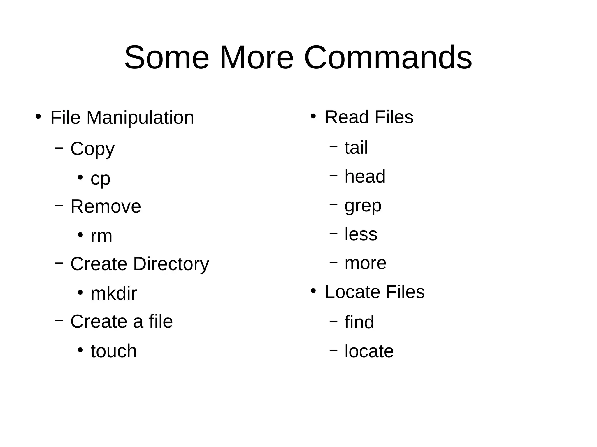 Some More Commands 
● File Manipulation 
– Copy 
● cp 
– Remove 
● rm 
– Create Directory 
● mkdir 
– Create a file 
● touch 
● Read Files 
– tail 
– head 
– grep 
– less 
– more 
● Locate Files 
– find 
– locate 
 