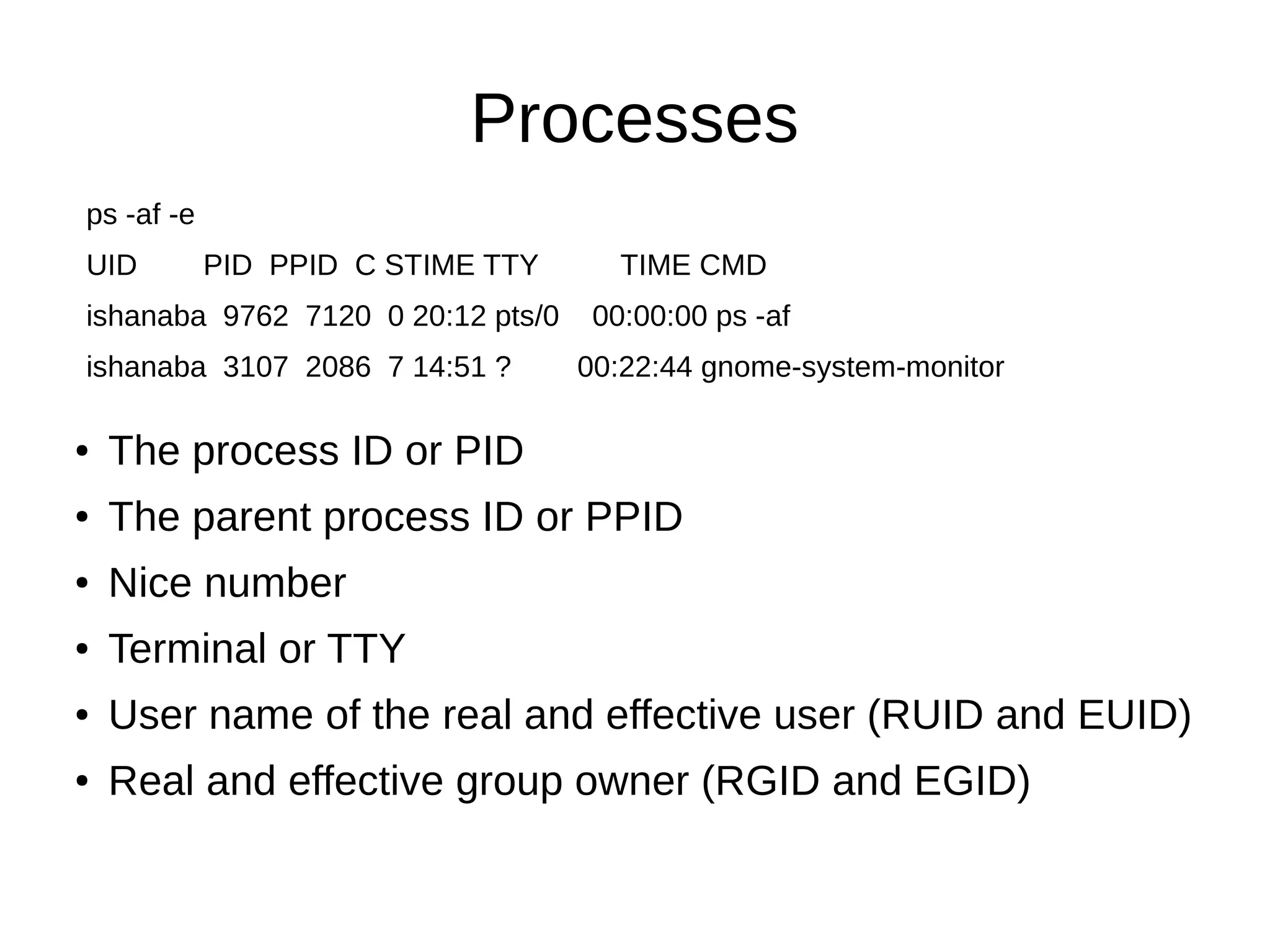 Processes 
ps -af -e 
UID PID PPID C STIME TTY TIME CMD 
ishanaba 9762 7120 0 20:12 pts/0 00:00:00 ps -af 
ishanaba 3107 2086 7 14:51 ? 00:22:44 gnome-system-monitor 
● The process ID or PID 
● The parent process ID or PPID 
● Nice number 
● Terminal or TTY 
● User name of the real and effective user (RUID and EUID) 
● Real and effective group owner (RGID and EGID) 
 