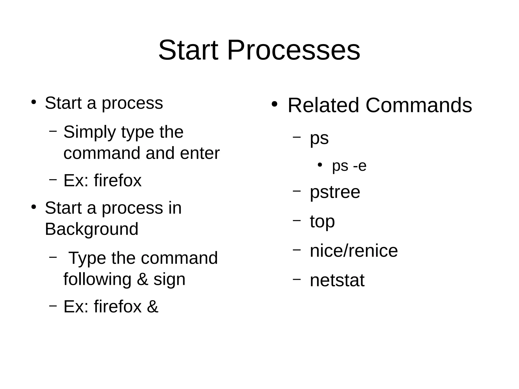 Start Processes 
● Start a process 
– Simply type the 
command and enter 
– Ex: firefox 
● Start a process in 
Background 
– Type the command 
following & sign 
– Ex: firefox & 
● Related Commands 
– ps 
● ps -e 
– pstree 
– top 
– nice/renice 
– netstat 
 