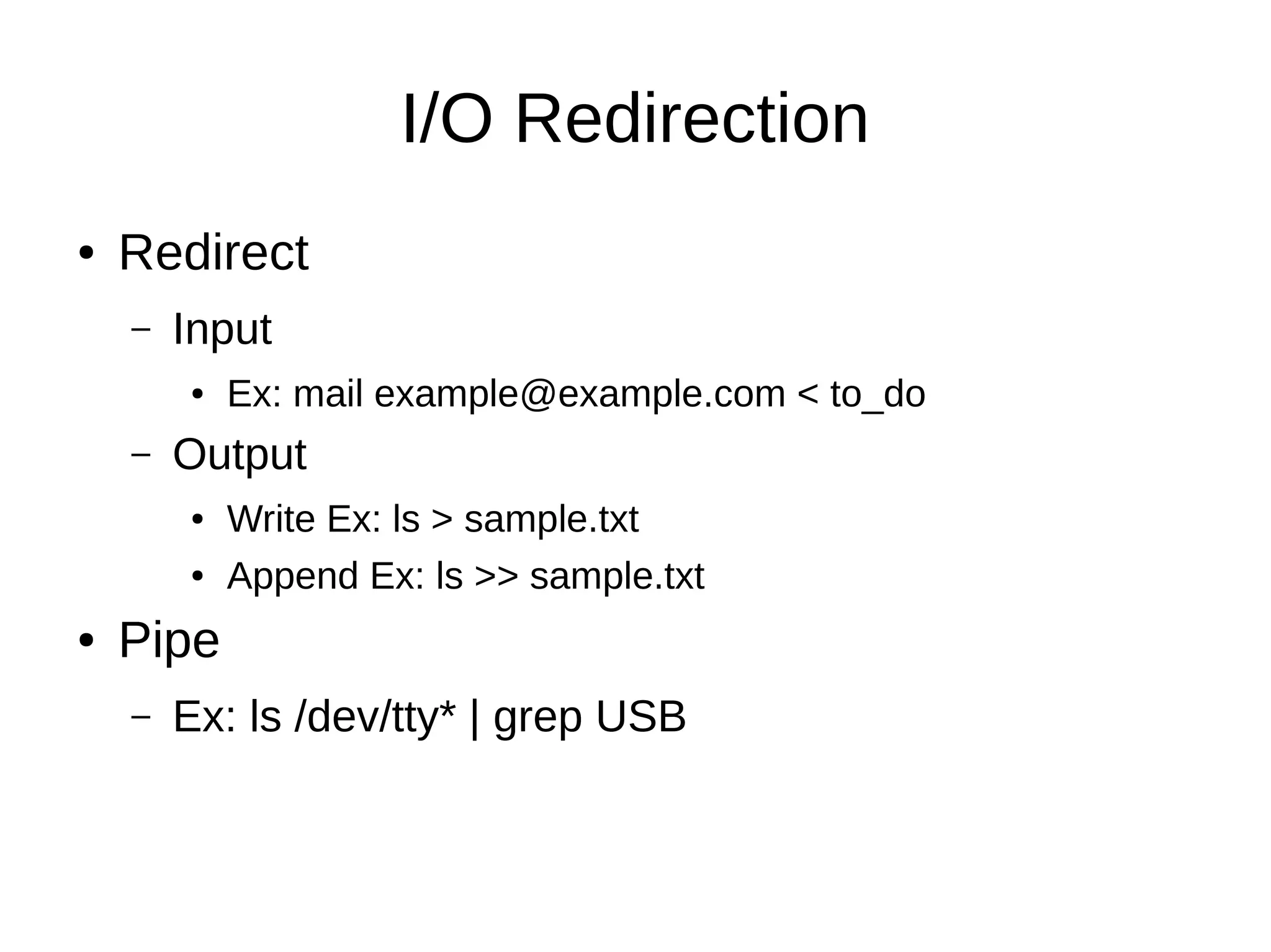 I/O Redirection 
● Redirect 
– Input 
● Ex: mail example@example.com < to_do 
– Output 
● Write Ex: ls > sample.txt 
● Append Ex: ls >> sample.txt 
● Pipe 
– Ex: ls /dev/tty* | grep USB 
 