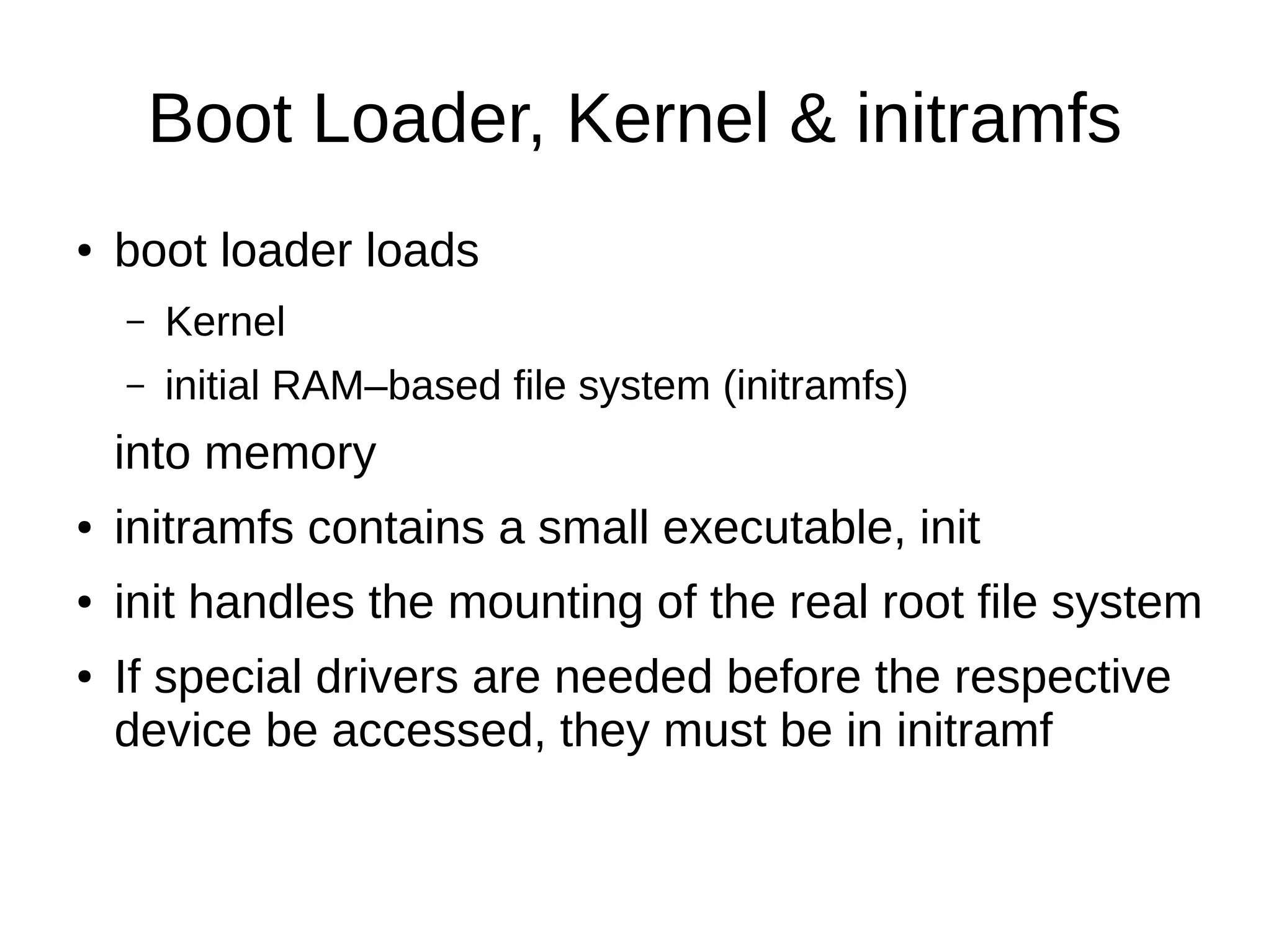 Boot Loader, Kernel & initramfs 
● boot loader loads 
– Kernel 
– initial RAM–based file system (initramfs) 
into memory 
● initramfs contains a small executable, init 
● init handles the mounting of the real root file system 
● If special drivers are needed before the respective 
device be accessed, they must be in initramf 
 