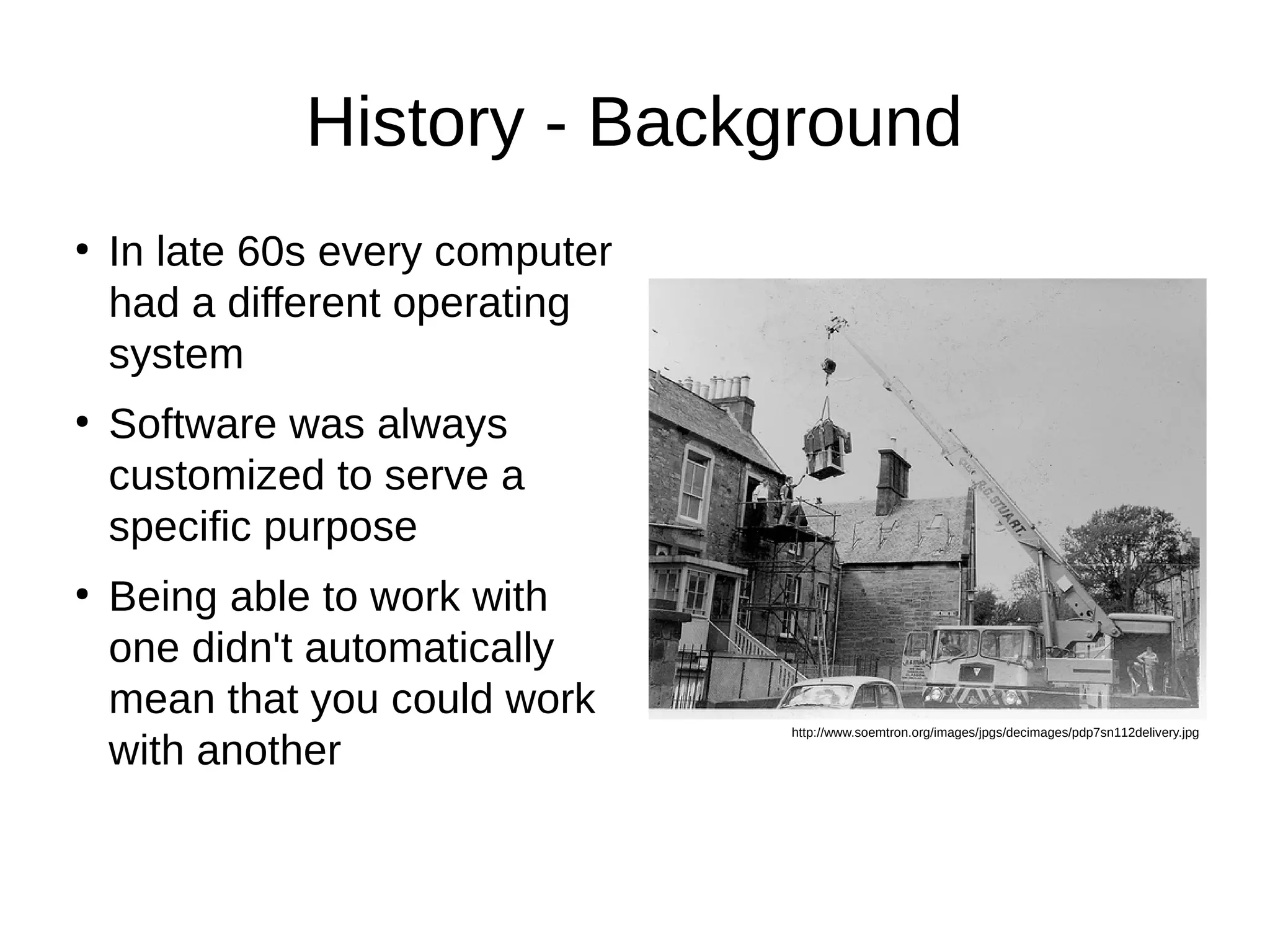 History - Background 
● In late 60s every computer 
had a different operating 
system 
● Software was always 
customized to serve a 
specific purpose 
● Being able to work with 
one didn't automatically 
mean that you could work 
with another http://www.soemtron.org/images/jpgs/decimages/pdp7sn112delivery.jpg 
 