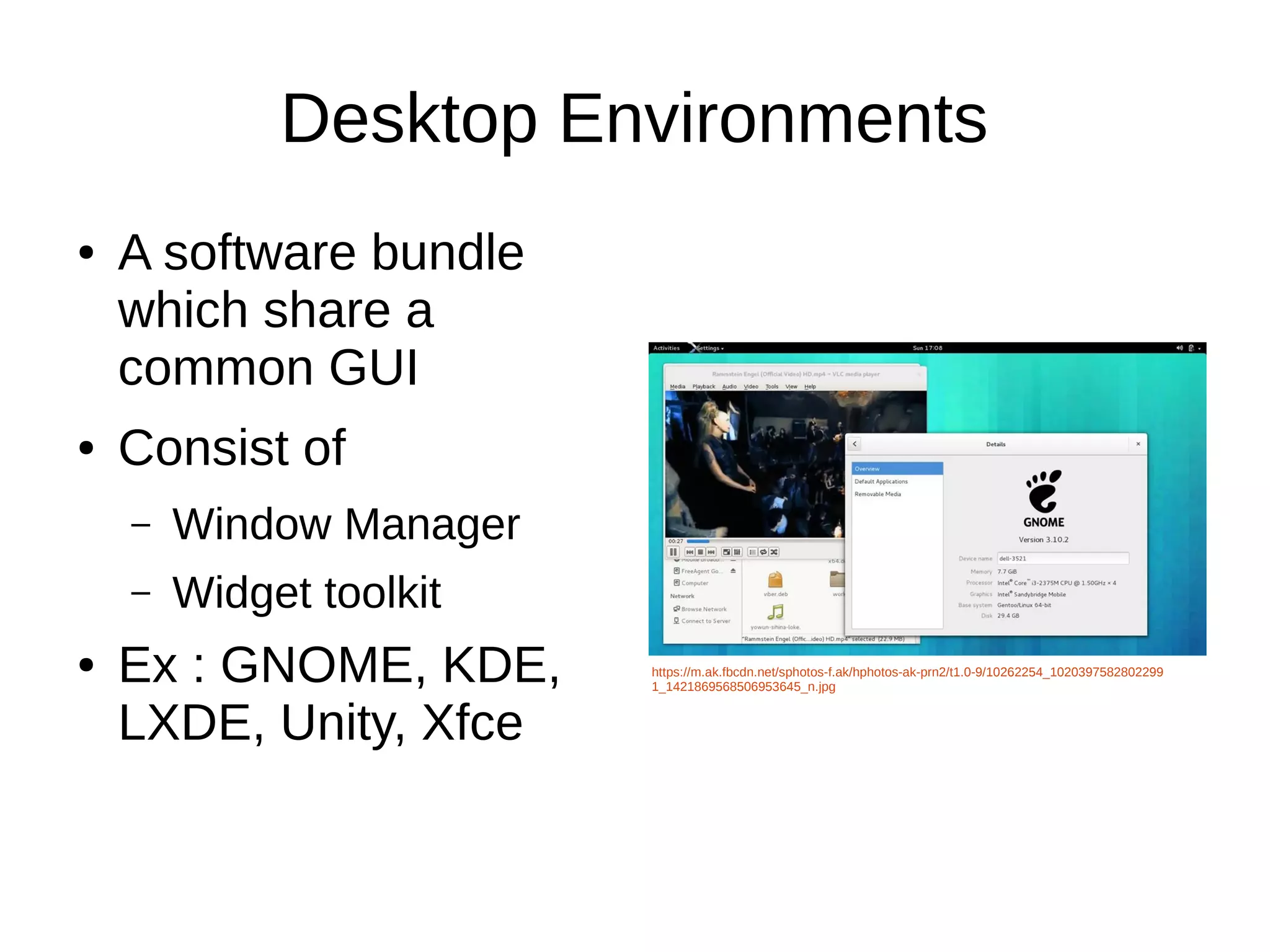 Desktop Environments 
● A software bundle 
which share a 
common GUI 
● Consist of 
– Window Manager 
– Widget toolkit 
● Ex : GNOME, KDE, 
LXDE, Unity, Xfce 
https://m.ak.fbcdn.net/sphotos-f.ak/hphotos-ak-prn2/t1.0-9/10262254_1020397582802299 
1_1421869568506953645_n.jpg 
 