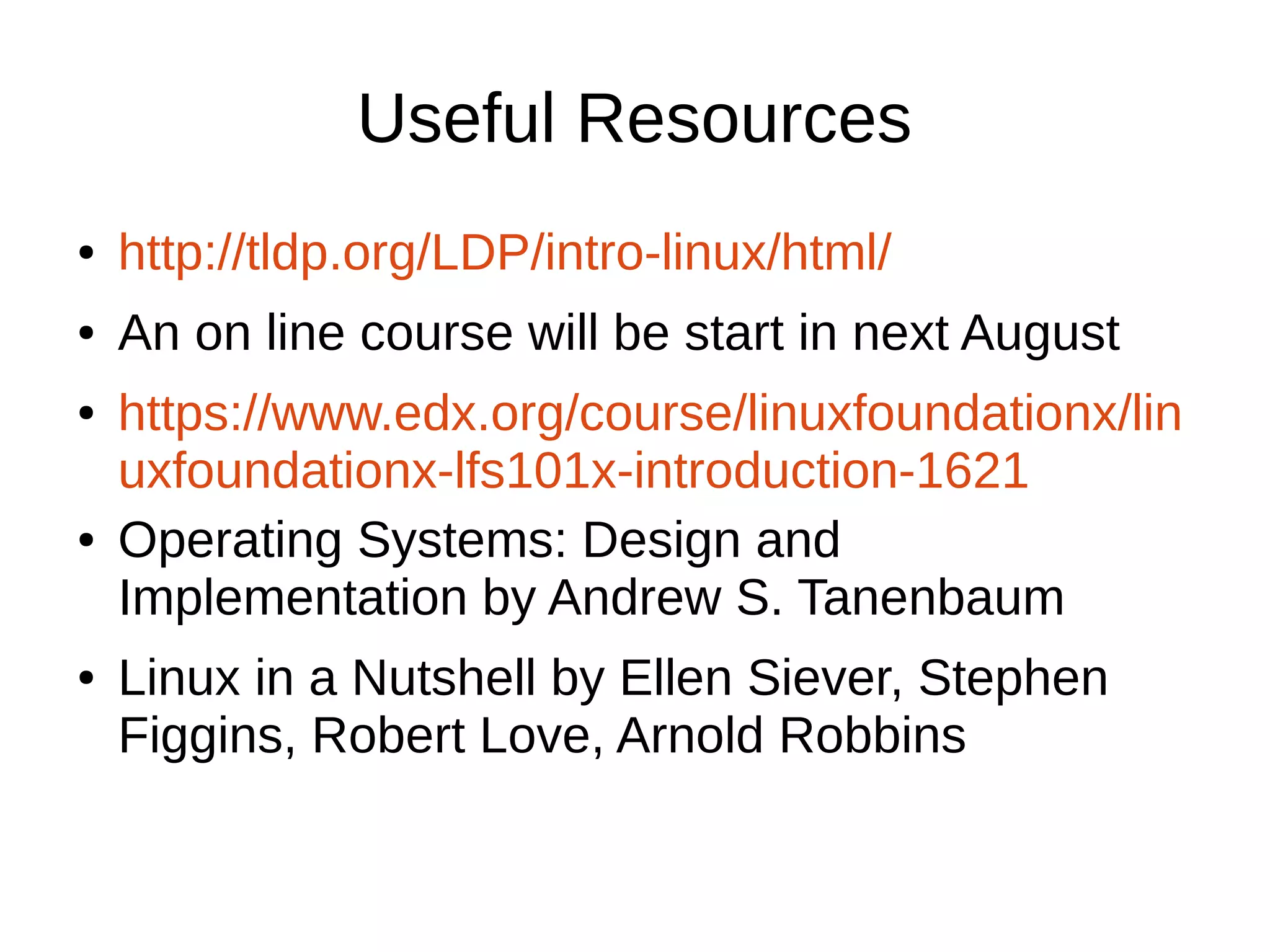 Useful Resources 
● http://tldp.org/LDP/intro-linux/html/ 
● An on line course will be start in next August 
● https://www.edx.org/course/linuxfoundationx/lin 
uxfoundationx-lfs101x-introduction-1621 
● Operating Systems: Design and 
Implementation by Andrew S. Tanenbaum 
● Linux in a Nutshell by Ellen Siever, Stephen 
Figgins, Robert Love, Arnold Robbins 
 