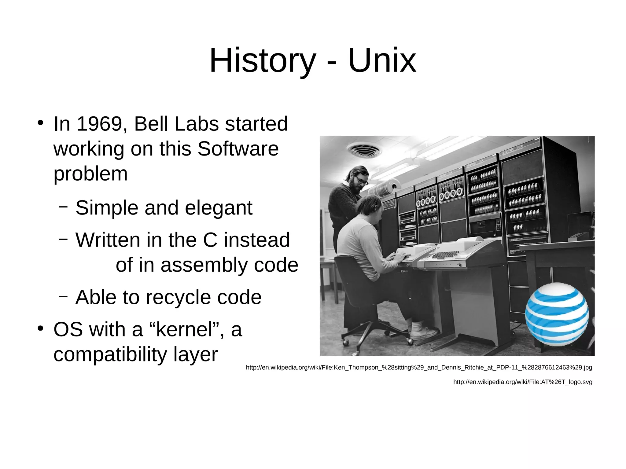 History - Unix 
● In 1969, Bell Labs started 
working on this Software 
problem 
– Simple and elegant 
– Written in the C instead 
of in assembly code 
– Able to recycle code 
● OS with a “kernel”, a 
compatibility layer 
http://en.wikipedia.org/wiki/File:Ken_Thompson_%28sitting%29_and_Dennis_Ritchie_at_PDP-11_%282876612463%29.jpg 
http://en.wikipedia.org/wiki/File:AT%26T_logo.svg 
 