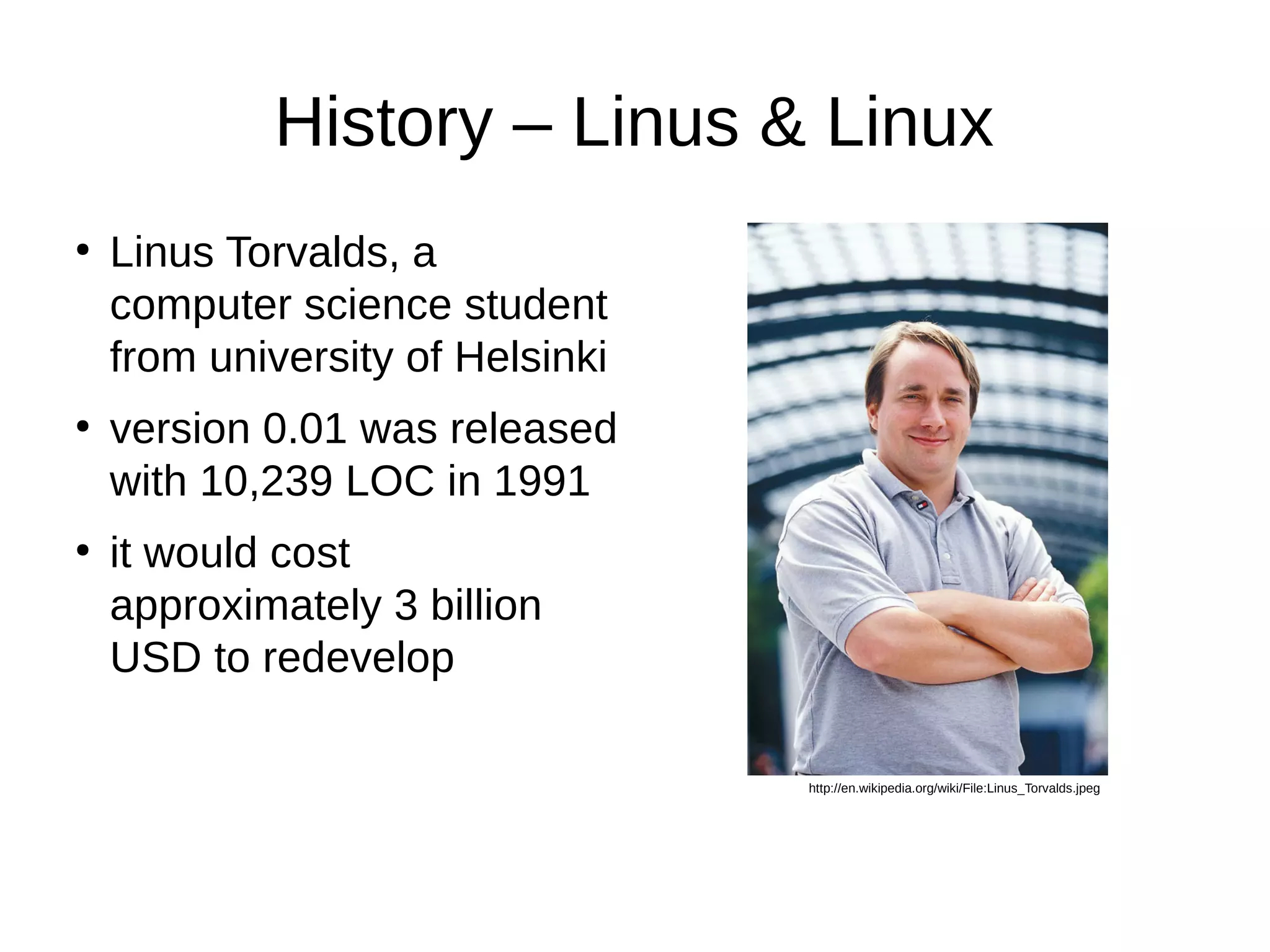History – Linus & Linux 
● Linus Torvalds, a 
computer science student 
from university of Helsinki 
● version 0.01 was released 
with 10,239 LOC in 1991 
● it would cost 
approximately 3 billion 
USD to redevelop 
http://en.wikipedia.org/wiki/File:Linus_Torvalds.jpeg 
 
