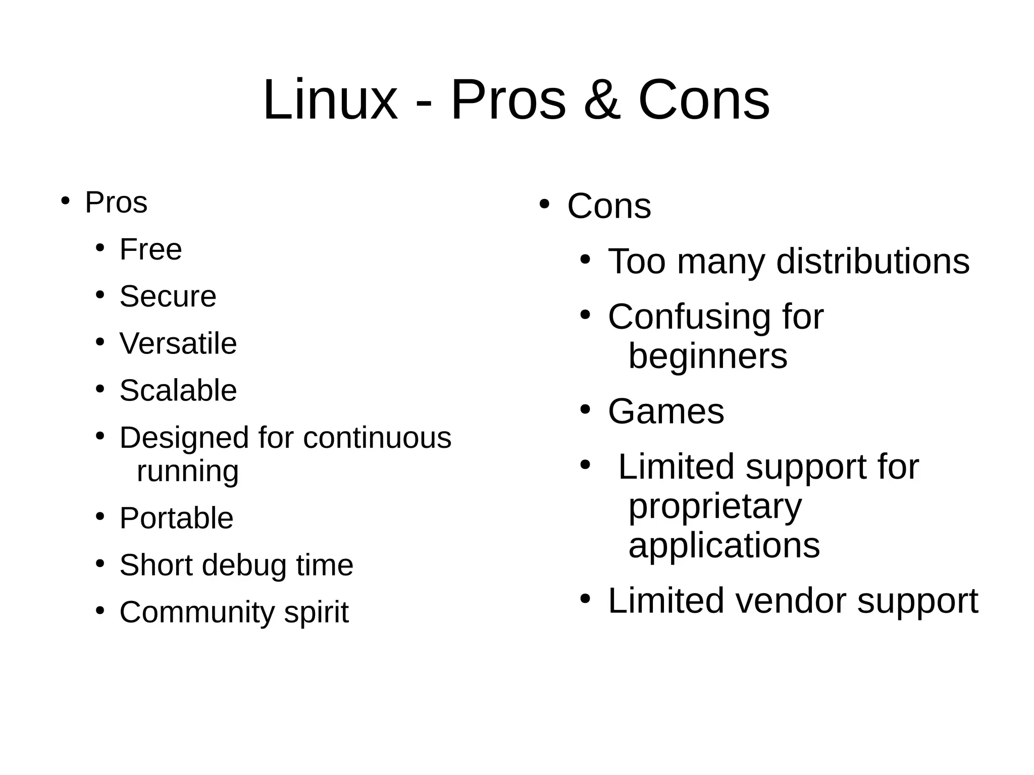 Linux - Pros & Cons 
● Pros 
● Free 
● Secure 
● Versatile 
● Scalable 
● Designed for continuous 
running 
● Portable 
● Short debug time 
● Community spirit 
● Cons 
● Too many distributions 
● Confusing for 
beginners 
● Games 
● Limited support for 
proprietary 
applications 
● Limited vendor support 
 