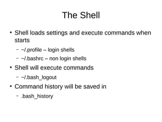 The Shell 
● Shell loads settings and execute commands when 
starts 
– ~/.profile – login shells 
– ~/.bashrc – non login shells 
● Shell will execute commands 
– ~/.bash_logout 
● Command history will be saved in 
– .bash_history 
 
