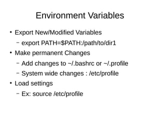 Environment Variables 
● Export New/Modified Variables 
– export PATH=$PATH:/path/to/dir1 
● Make permanent Changes 
– Add changes to ~/.bashrc or ~/.profile 
– System wide changes : /etc/profile 
● Load settings 
– Ex: source /etc/profile 
 