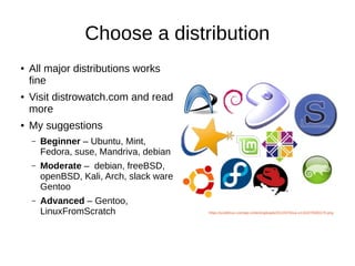 Choose a distribution 
● All major distributions works 
fine 
● Visit distrowatch.com and read 
more 
● My suggestions 
– Beginner – Ubuntu, Mint, 
Fedora, suse, Mandriva, debian 
– Moderate – debian, freeBSD, 
openBSD, Kali, Arch, slack ware 
Gentoo 
– Advanced – Gentoo, 
LinuxFromScratch https://scottlinux.com/wp-content/uploads/2012/07/linux-e1342279303170.png 
 