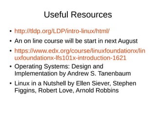 Useful Resources 
● http://tldp.org/LDP/intro-linux/html/ 
● An on line course will be start in next August 
● https://www.edx.org/course/linuxfoundationx/lin 
uxfoundationx-lfs101x-introduction-1621 
● Operating Systems: Design and 
Implementation by Andrew S. Tanenbaum 
● Linux in a Nutshell by Ellen Siever, Stephen 
Figgins, Robert Love, Arnold Robbins 
 