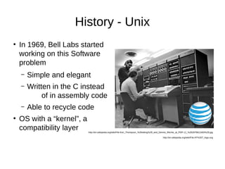 History - Unix 
● In 1969, Bell Labs started 
working on this Software 
problem 
– Simple and elegant 
– Written in the C instead 
of in assembly code 
– Able to recycle code 
● OS with a “kernel”, a 
compatibility layer 
http://en.wikipedia.org/wiki/File:Ken_Thompson_%28sitting%29_and_Dennis_Ritchie_at_PDP-11_%282876612463%29.jpg 
http://en.wikipedia.org/wiki/File:AT%26T_logo.svg 
 
