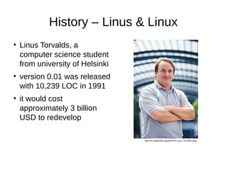 History – Linus & Linux 
● Linus Torvalds, a 
computer science student 
from university of Helsinki 
● version 0.01 was released 
with 10,239 LOC in 1991 
● it would cost 
approximately 3 billion 
USD to redevelop 
http://en.wikipedia.org/wiki/File:Linus_Torvalds.jpeg 
 