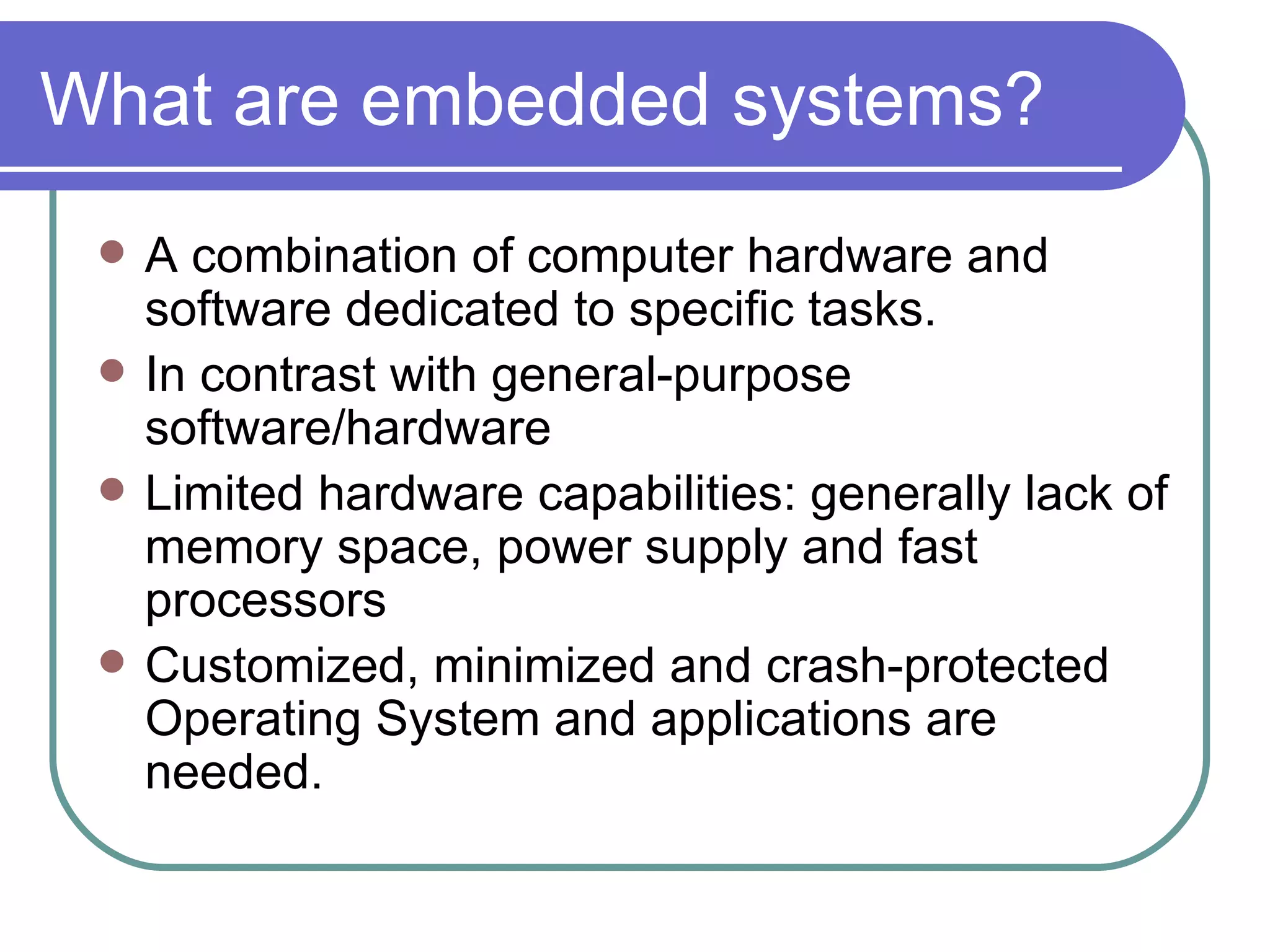 What are embedded systems? A combination of computer hardware and software dedicated to specific tasks. In contrast with general-purpose software/hardware Limited hardware capabilities: generally lack of memory space, power supply and fast processors Customized, minimized and crash-protected Operating System and applications are needed. 
