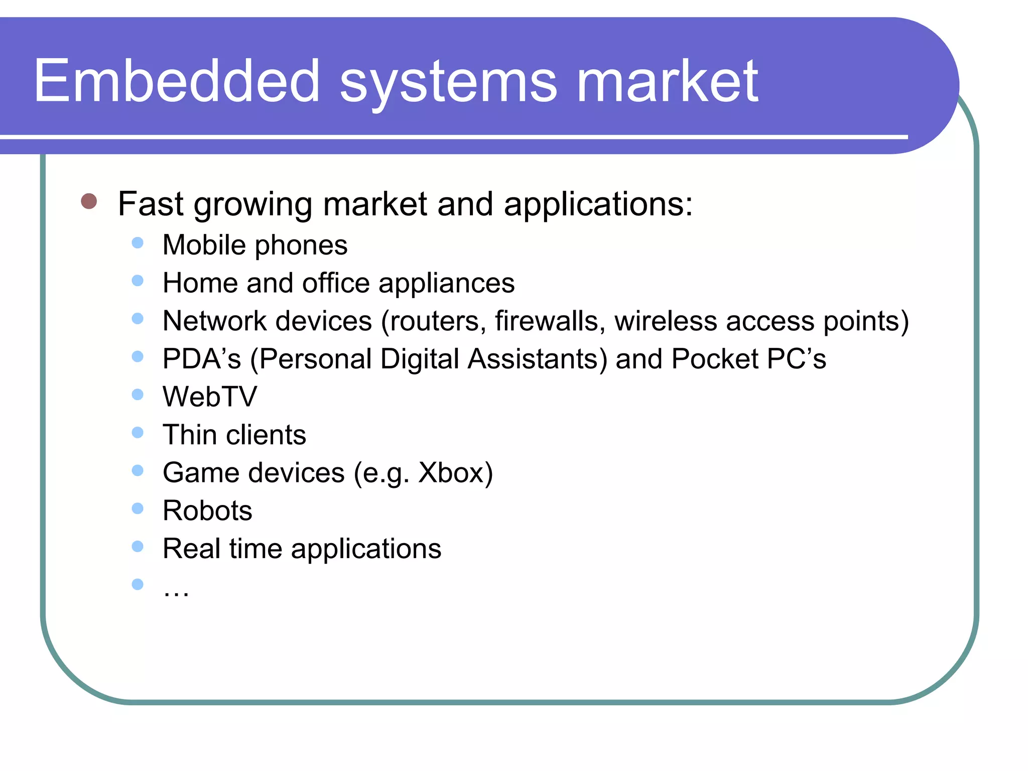 Embedded systems market Fast growing market and applications: Mobile phones Home and office appliances Network devices (routers, firewalls, wireless access points) PDA’s (Personal Digital Assistants) and Pocket PC’s WebTV Thin clients Game devices (e.g. Xbox) Robots Real time applications … 