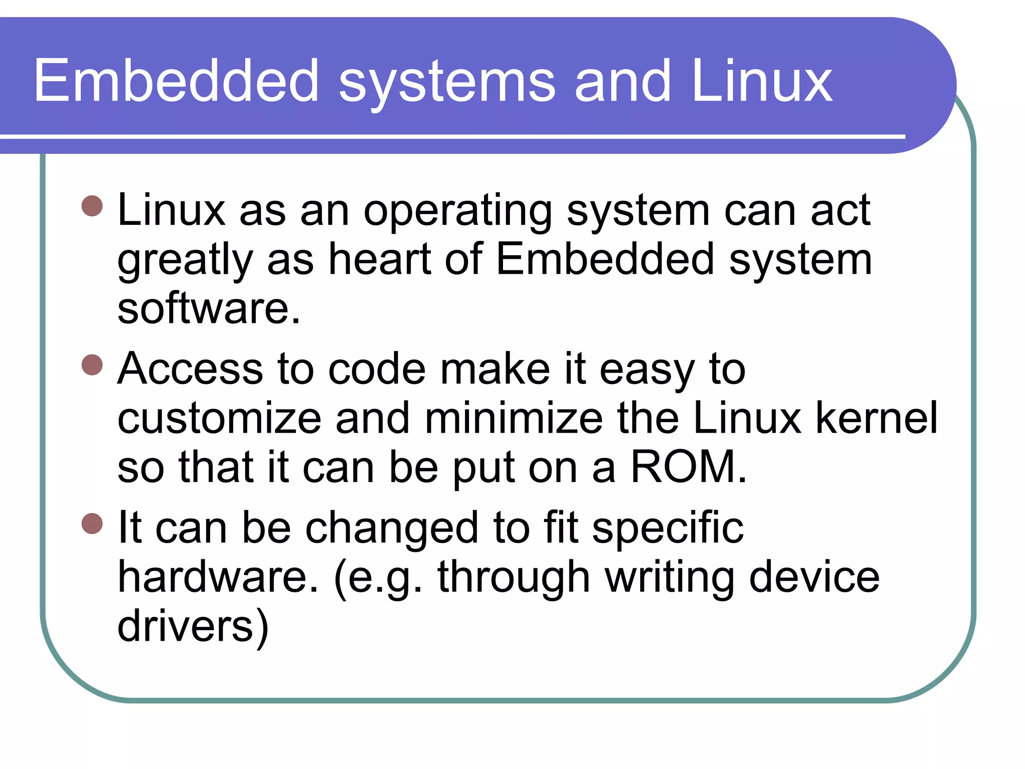 Embedded systems and Linux Linux as an operating system can act greatly as heart of Embedded system software. Access to code make it easy to customize and minimize the Linux kernel so that it can be put on a ROM. It can be changed to fit specific hardware. (e.g. through writing device drivers) 