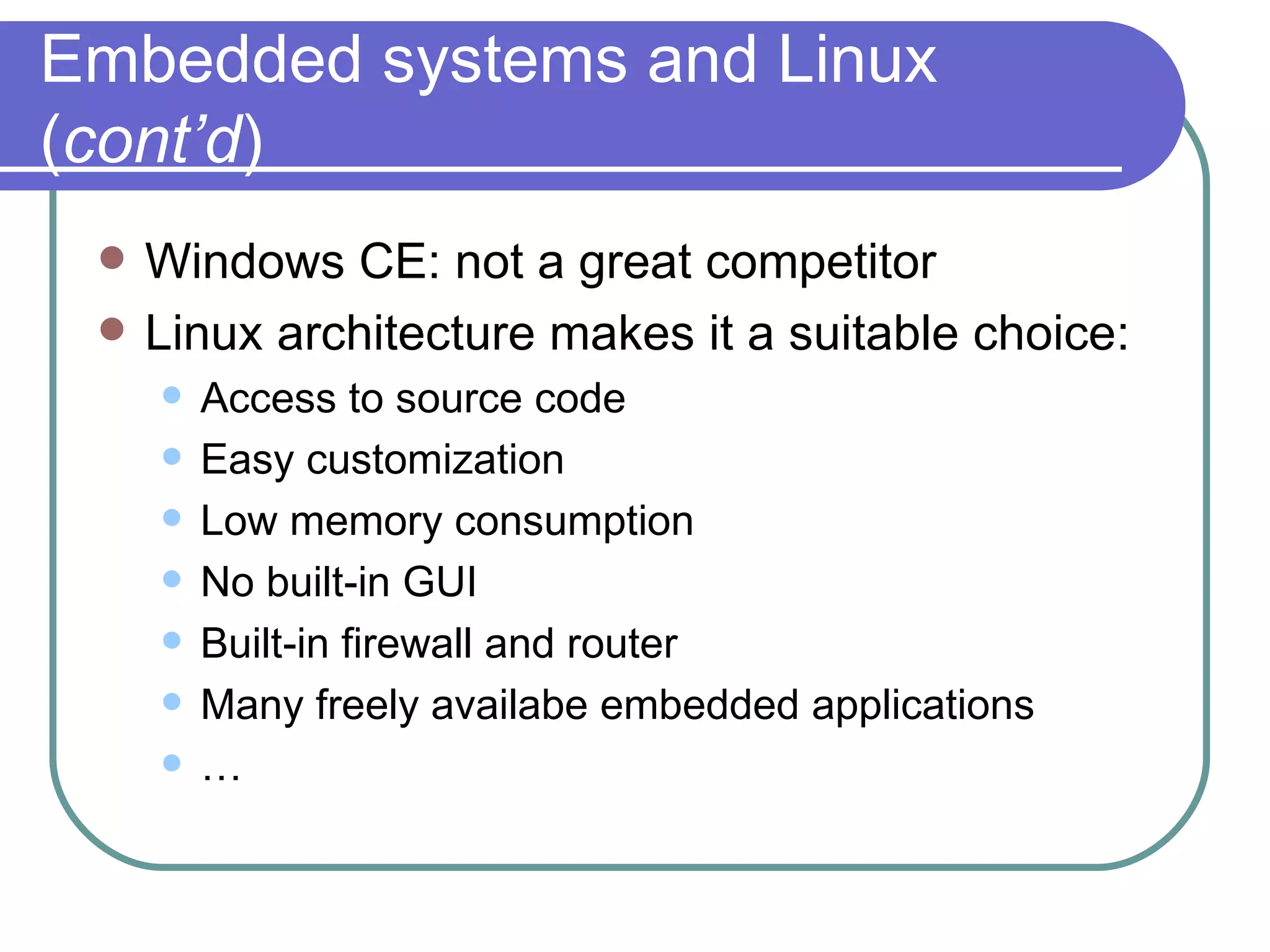 Embedded systems and Linux ( cont’d ) Windows CE: not a great competitor Linux architecture makes it a suitable choice: Access to source code Easy customization Low memory consumption No built-in GUI Built-in firewall and router Many freely availabe embedded applications … 