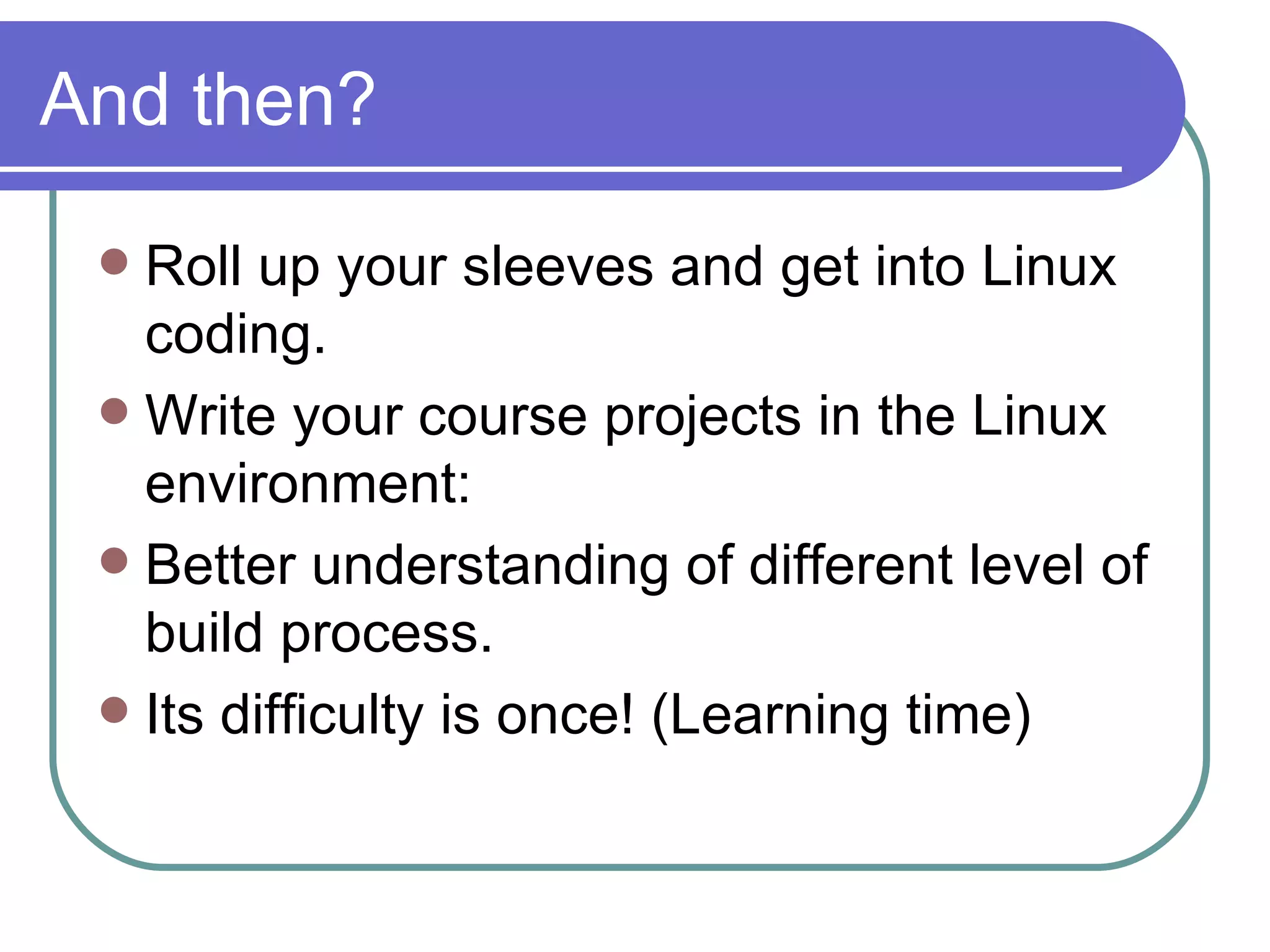 And then? Roll up your sleeves and get into Linux coding. Write your course projects in the Linux environment: Better understanding of different level of build process. Its difficulty is once! (Learning time) 