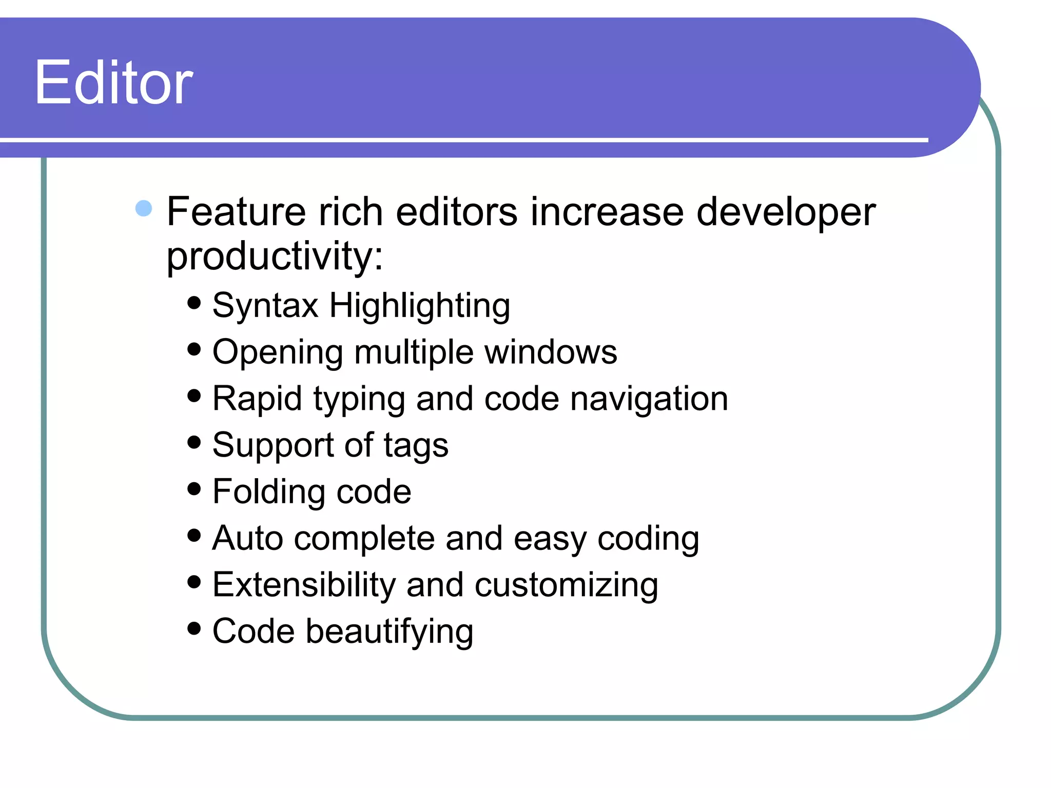 Editor Feature rich editors increase developer productivity: Syntax Highlighting Opening multiple windows Rapid typing and code navigation Support of tags  Folding code Auto complete and easy coding Extensibility and customizing Code beautifying 