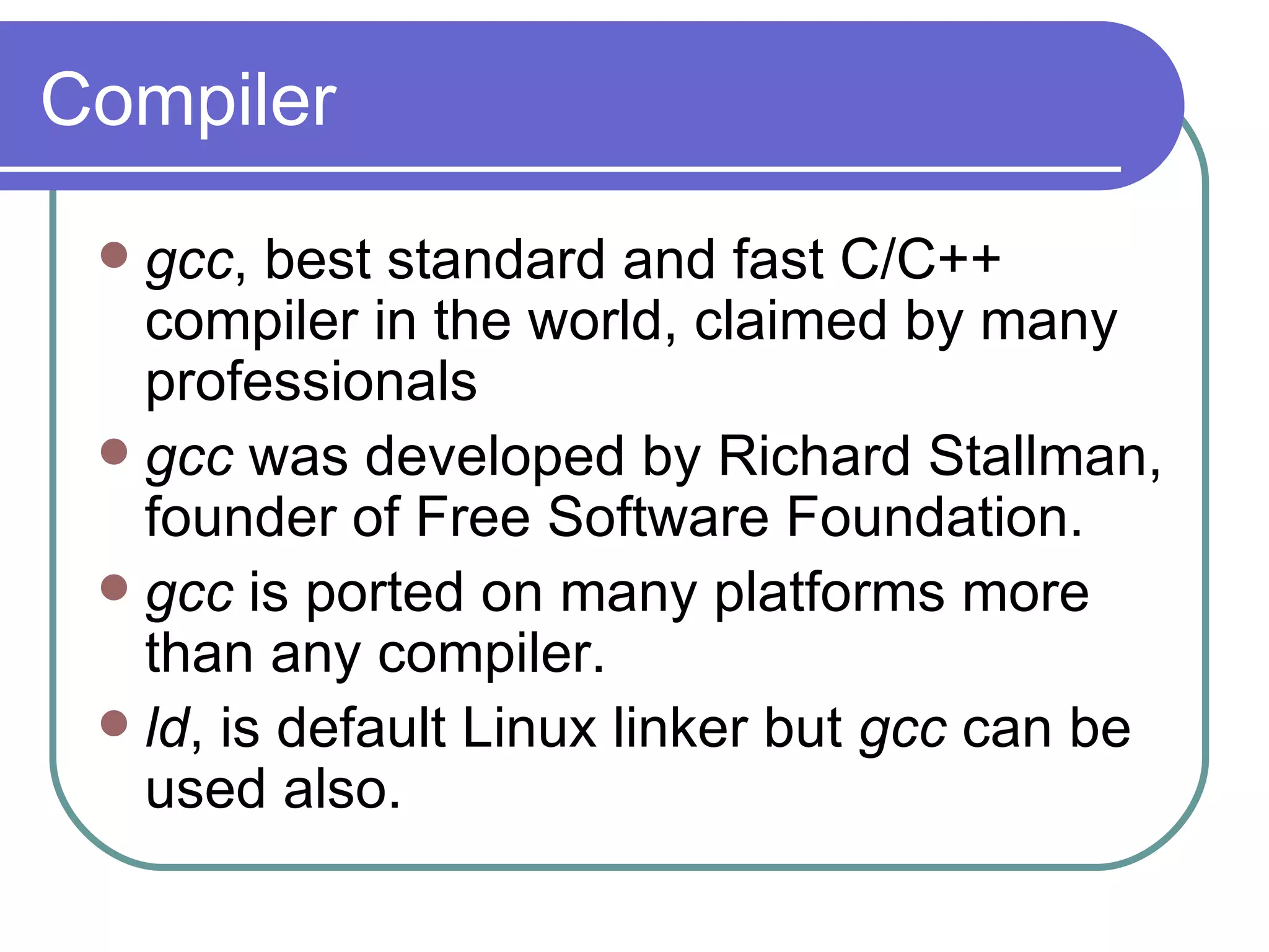 Compiler gcc , best standard and fast C/C++ compiler in the world, claimed by many professionals gcc  was developed by Richard Stallman, founder of Free Software Foundation. gcc  is ported on many platforms more than any compiler. ld , is default Linux linker but  gcc  can be used also. 