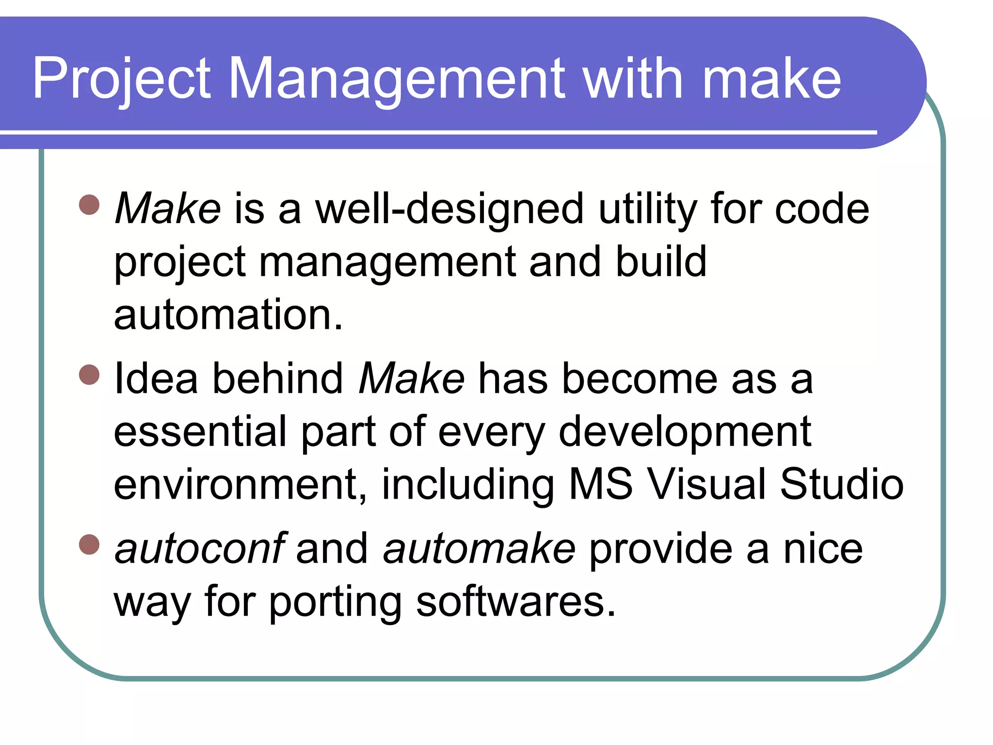 Project Management with make Make  is a well-designed utility for code project management and build automation. Idea behind  Make  has become as a   essential part of every development environment, including MS Visual Studio autoconf  and  automake  provide a nice way for porting softwares. 