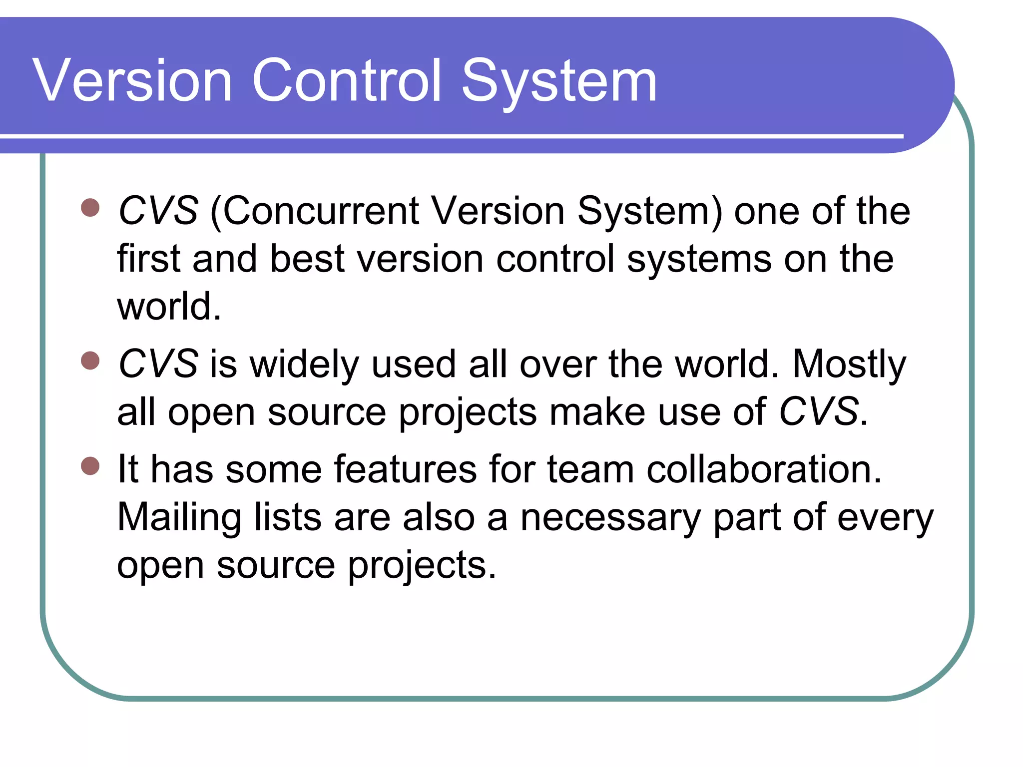 Version Control System CVS  (Concurrent Version System) one of the first and best version control systems on the world. CVS  is widely used all over the world. Mostly all open source projects make use of  CVS . It has some features for team collaboration. Mailing lists are also a necessary part of every open source projects. 