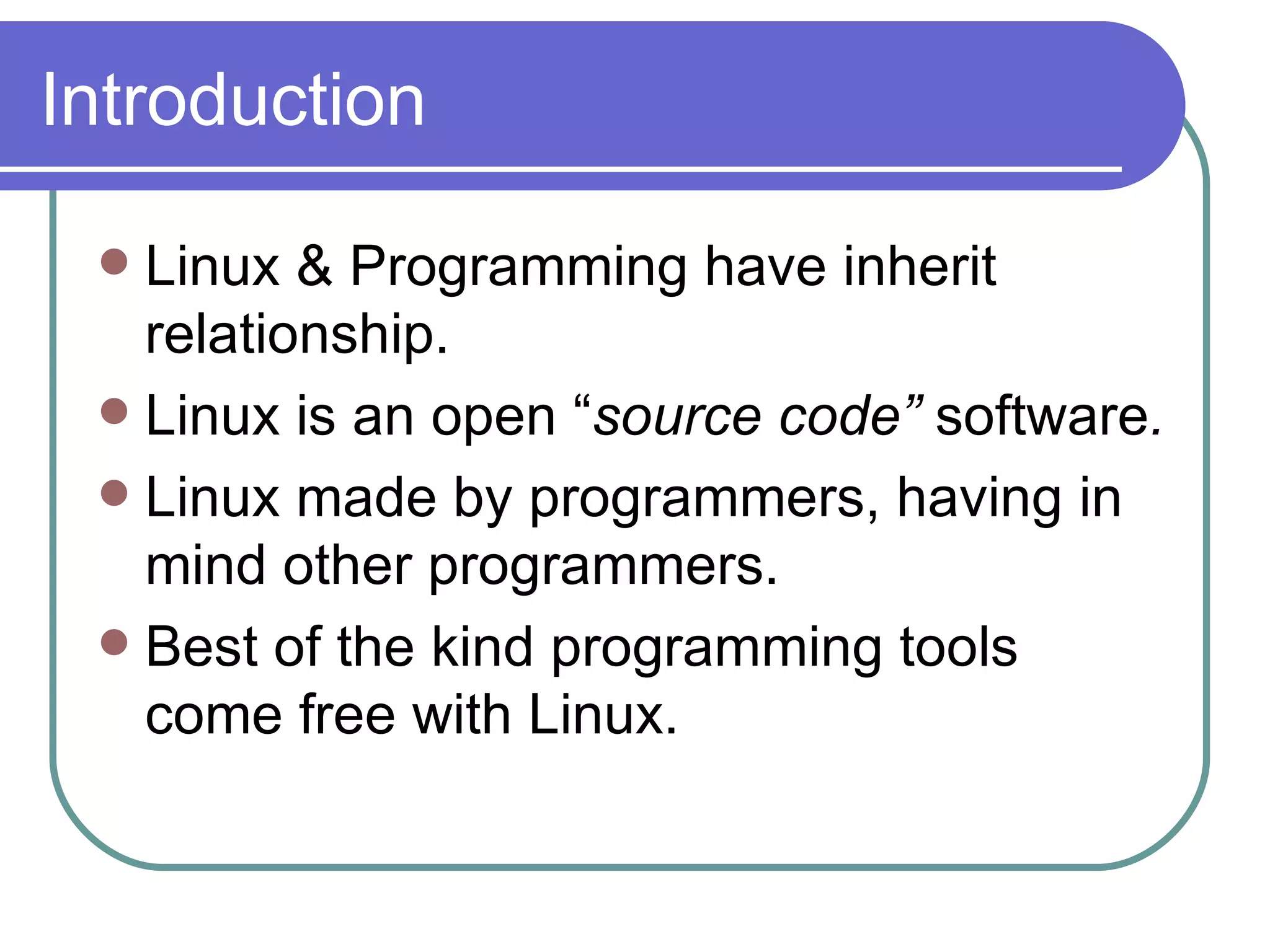 Introduction Linux & Programming have inherit relationship. Linux is an open “ source code”  software . Linux made by programmers, having in mind other programmers. Best of the kind programming tools come free with Linux. 