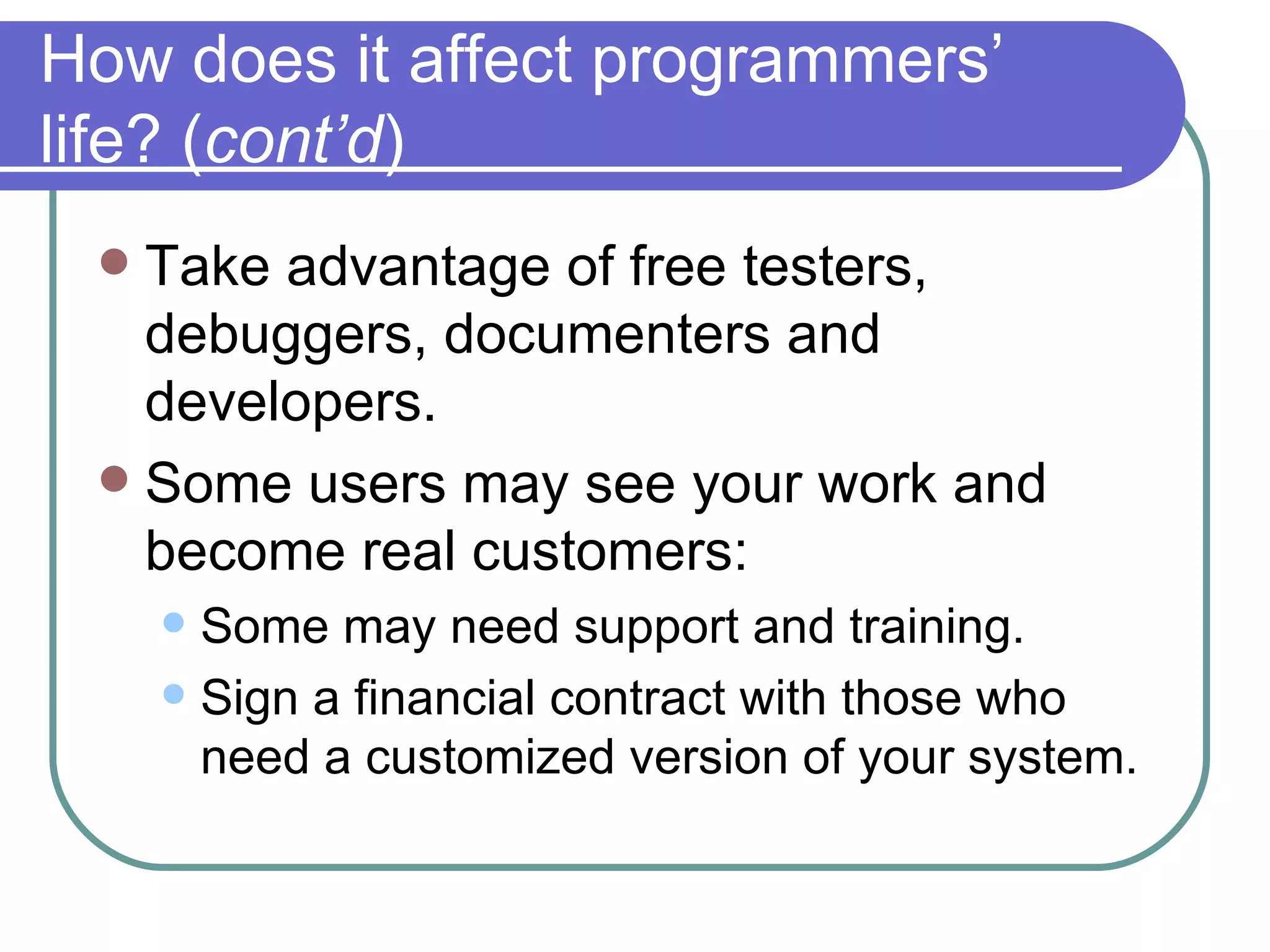How does it affect programmers’ life? ( cont’d ) Take advantage of free testers, debuggers, documenters and developers. Some users may see your work and become real customers: Some may need support and training. Sign a financial contract with those who need a customized version of your system. 