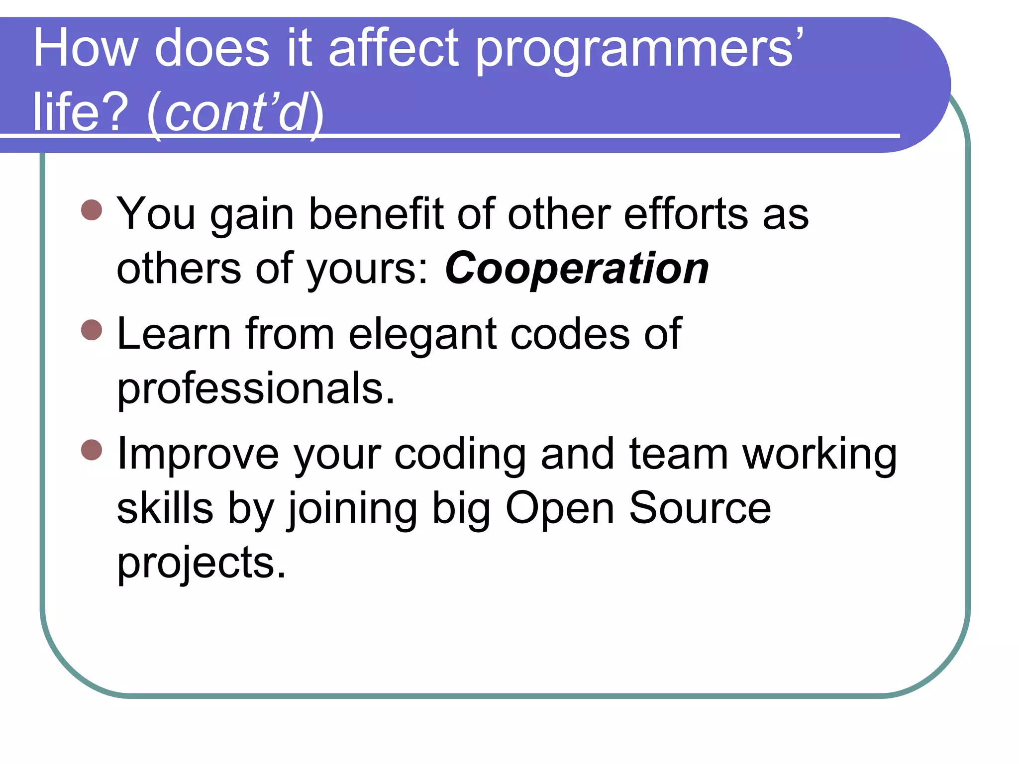How does it affect programmers’ life? ( cont’d ) You gain benefit of other efforts as others of yours:  Cooperation Learn from elegant codes of professionals. Improve your coding and team working skills by joining big Open Source projects. 