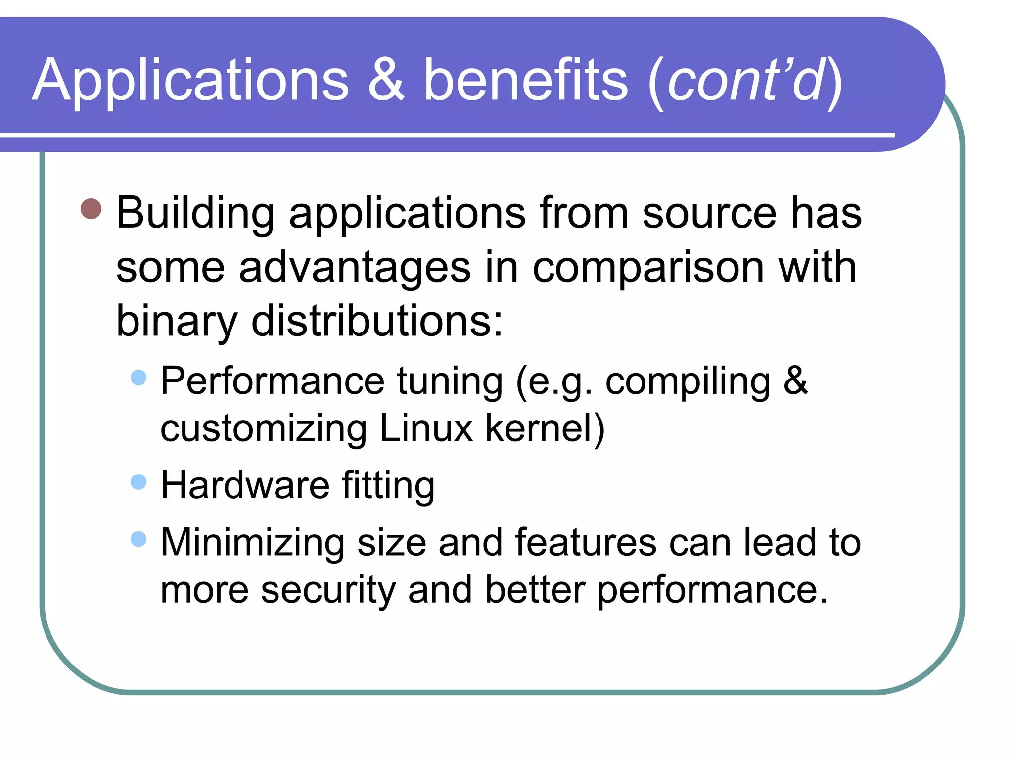 Applications & benefits ( cont’d ) Building applications from source has some advantages in comparison with binary distributions: Performance tuning (e.g. compiling & customizing Linux kernel) Hardware fitting Minimizing size and features can lead to more security and better performance. 