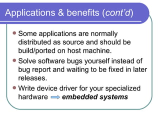 Applications & benefits ( cont’d ) Some applications are normally distributed as source and should be build/ported on host machine. Solve software bugs yourself instead of bug report and waiting to be fixed in later releases. Write device driver for your specialized hardware  embedded systems 