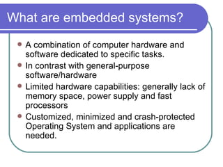 What are embedded systems? A combination of computer hardware and software dedicated to specific tasks. In contrast with general-purpose software/hardware Limited hardware capabilities: generally lack of memory space, power supply and fast processors Customized, minimized and crash-protected Operating System and applications are needed. 