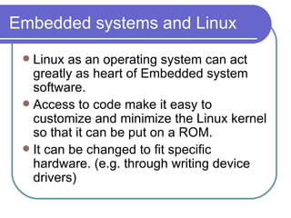 Embedded systems and Linux Linux as an operating system can act greatly as heart of Embedded system software. Access to code make it easy to customize and minimize the Linux kernel so that it can be put on a ROM. It can be changed to fit specific hardware. (e.g. through writing device drivers) 
